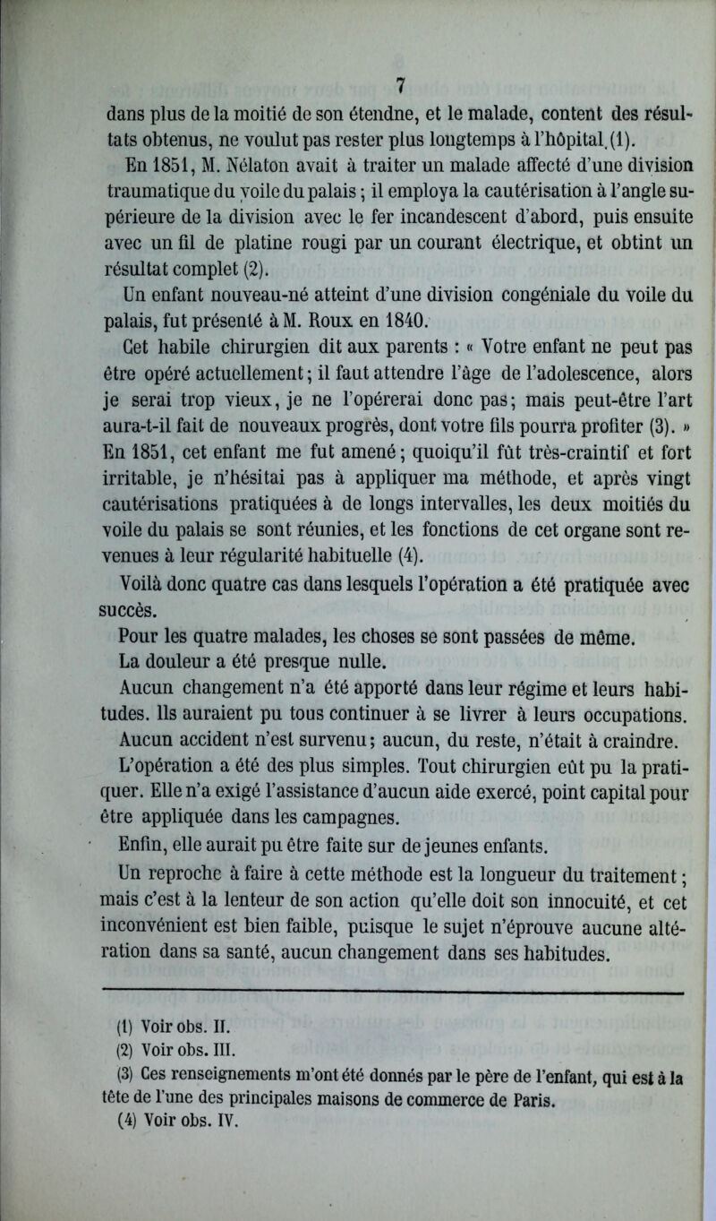 dans plus de la moitié de son étendne, et le malade, content des résul- tats obtenus, ne voulut pas rester plus longtemps à l’hôpital (1). En 1851, M. Nélaton avait à traiter un malade affecté d’une division traumatique du voile du palais ; il employa la cautérisation à l’angle su- périeure de la division avec le fer incandescent d’abord, puis ensuite avec un fil de platine rougi par un courant électrique, et obtint un résultat complet (2). Un enfant nouveau-né atteint d’une division congéniale du voile du palais, fut présenté à M. Roux en 1840. Cet habile chirurgien dit aux parents : « Votre enfant ne peut pas être opéré actuellement ; il faut attendre l’àge de l’adolescence, alors je serai trop vieux, je ne l’opérerai donc pas; mais peut-être l’art aura-t-il fait de nouveaux progrès, dont votre fils pourra profiter (3). » En 1851, cet enfant me fut amené; quoiqu’il fût très-craintif et fort irritable, je n’hésitai pas à appliquer ma méthode, et après vingt cautérisations pratiquées à de longs intervalles, les deux moitiés du voile du palais se sont réunies, et les fonctions de cet organe sont re- venues à leur régularité habituelle (4). Voilà donc quatre cas dans lesquels l’opération a été pratiquée avec succès. Pour les quatre malades, les choses se sont passées de même. La douleur a été presque nulle. Aucun changement n’a été apporté dans leur régime et leurs habi- tudes. Ils auraient pu tous continuer à se livrer à leurs occupations. Aucun accident n’est survenu; aucun, du reste, n’était à craindre. L’opération a été des plus simples. Tout chirurgien eût pu la prati- quer. Elle n’a exigé l’assistance d’aucun aide exercé, point capital pour être appliquée dans les campagnes. Enfin, elle aurait pu être faite sur de jeunes enfants. Un reproche à faire à cette méthode est la longueur du traitement ; mais c’est à la lenteur de son action qu’elle doit son innocuité, et cet inconvénient est bien faible, puisque le sujet n’éprouve aucune alté- ration dans sa santé, aucun changement dans ses habitudes. (1) Voir obs. II. (2) Voir obs. III. (3) Ces renseignements m’ont été donnés par le père de l’enfant, qui est à la tête de l’une des principales maisons de commerce de Paris. (4) Voir obs. IV.