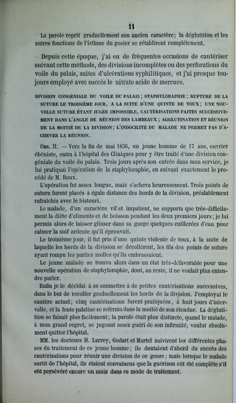 La parole reprit graduellement son ancien caractère; la déglutition et les autres fonctions de l’isthme du gosier se rétablirent complètement. Depuis cette époque, j’ai eu de fréquentes occasions de cautériser suivant cette méthode, des divisions incomplètes ou des perforations du voile du palais, suites d’ulcérations syphilitiques, et j’ai presque tou- jours employé avec succès le nitrate acide de mercure. DIVISION CONGÉNIALE DU VOILE DU PALAIS ; STAPHYLORAPHIE ; RUPTURE DE LA SUTURE LE TROISIÈME JOUR, A LA SUITE D’UNE QUINTE DE TOUX ; UNE NOU- VELLE SUTURE ÉTANT JUGÉE IMPOSSIBLE, CAUTÉRISATIONS FAITES SUCCESSIVE- MENT DANS L’ANGLE DE RÉUNION DES LAMBEAUX ; AGGLUTINATION ET RÉUNION DE LA MOITIÉ DE LA DIVISION; L’INDOCILITÉ DU MALADE NE PERMET PAS D’A- CHEVER LA RÉUNION. Obs. II. — Vers la fin de mai 1836, un jeune homme de 17 ans, ouvrier ébéniste, entra à l’hôpital des Cliniques pour y être traité d’une division con- géniale du voile du palais. Trois jours après son entrée dans mon service, je lui pratiquai l’opération de la staphyloraphie, en suivant exactement le pro- cédé de M. Roux. L’opération fut assez longue, mais s’acheva heureusement. Trois points de suture furent placés à égale distance des bords de la division, préalablement rafraîchis avec le bistouri. Le malade, d’un caractère vif et impatient, ne supporta que très-difficile- ment la diète d’aliments et de boisson pendant les deux premiers jours; je lui permis alors de laisser glisser dans sa gorge quelques cuillerées d’eau pour calmer la soif ardente qu’il éprouvait. Le troisième jour, il fut pris d'une quinte violente de toux, à la suite de laquelle les bords de la division se décollèrent, les fils des points de suture ayant rompu les parties molles qu’ils embrassaient. Le jeune malade se trouva alors dans un état très-défavorable pour une nouvelle opération de staphyloraphie, dont, au reste, il ne voulait plus enten- dre parler. Enfin je le décidai à se soumettre à de petites cautérisations successives, dans le but de recoller graduellement les bords de la division. J’employai le cautère actuel; cinq cautérisations furent pratiquées, à huit jours d’inter- valle, et la fente palatine se referma dans la moitié de son étendue. La dégluti- tion se faisait plus facilement; la parole était plus distincte, quand le malade, à mon grand regret, se jugeant assez guéri de son infirmité, voulut absolu- ment quitter l’hôpital. MM. les docteurs H. Larrey, Godart et Martel suivirent les différentes pha- ses du traitement de ce jeune homme ; ils doutaient d’abord du succès des cautérisations pour réunir une division de ce genre ; mais lorsque le malade sortit de l’hôpital, ils étaient convaincus que la guérison eût été complète s’il eût persévéré encore un mois dans ce mode de traitement.