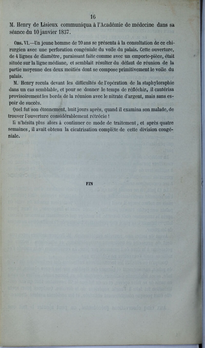 M. Henry de Lisieux communiqua à l’Académie de médecine dans sa séance du 10 janvier 1837. Obs. VI.—'Un jeune homme de 20 ans se présenta à la consultation de ce chi- rurgien avec une perforation congéniale du voile du palais. Cette ouverture, de 4 lignes de diamètre, paraissant faite comme avec un emporte-pièce, était située sur la ligne médiane, et semblait résulter du défaut de réunion de la partie moyenne des deux moitiés dont se compose primitivement le voile du palais. M. Henry recula devant les difficultés de l’opération de la staphyloraphie dans un cas semblable, et pour se donner le temps de réfléchir, il cautérisa provisoirement les bords de la réunion avec le nitrate d’argent, mais sans es- poir de succès. Quel fut son étonnement, huit jours après, quand il examina son malade, de trouver l’ouverture considérablement rétrécie ! Il n’hésita plus alors à continuer ce mode de traitement, et après quatre semaines, il avait obtenu la cicatrisation complète de cette division congé- niale. FIN