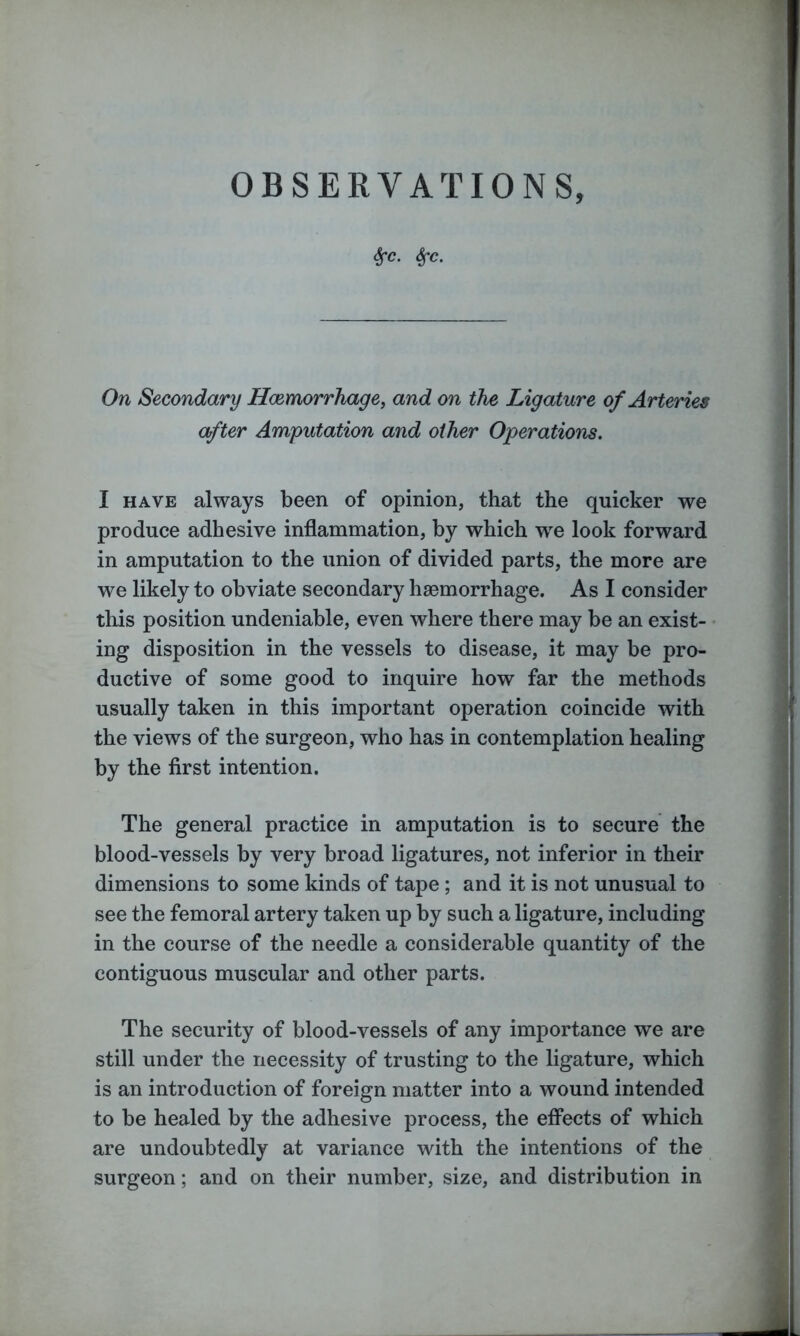 Sfc. Sfc. On Secondary Haemorrhage, and on the Ligature of Arteries after Amputation and other Operations. I have always been of opinion, that the quicker we produce adhesive inflammation, by which wre look forward in amputation to the union of divided parts, the more are we likely to obviate secondary haemorrhage. As I consider this position undeniable, even where there may be an exist- ing disposition in the vessels to disease, it may be pro- ductive of some good to inquire how far the methods usually taken in this important operation coincide with the views of the surgeon, who has in contemplation healing by the first intention. The general practice in amputation is to secure the blood-vessels by very broad ligatures, not inferior in their dimensions to some kinds of tape; and it is not unusual to see the femoral artery taken up by such a ligature, including in the course of the needle a considerable quantity of the contiguous muscular and other parts. The security of blood-vessels of any importance we are still under the necessity of trusting to the ligature, which is an introduction of foreign matter into a wound intended to be healed by the adhesive process, the effects of which are undoubtedly at variance with the intentions of the surgeon; and on their number, size, and distribution in