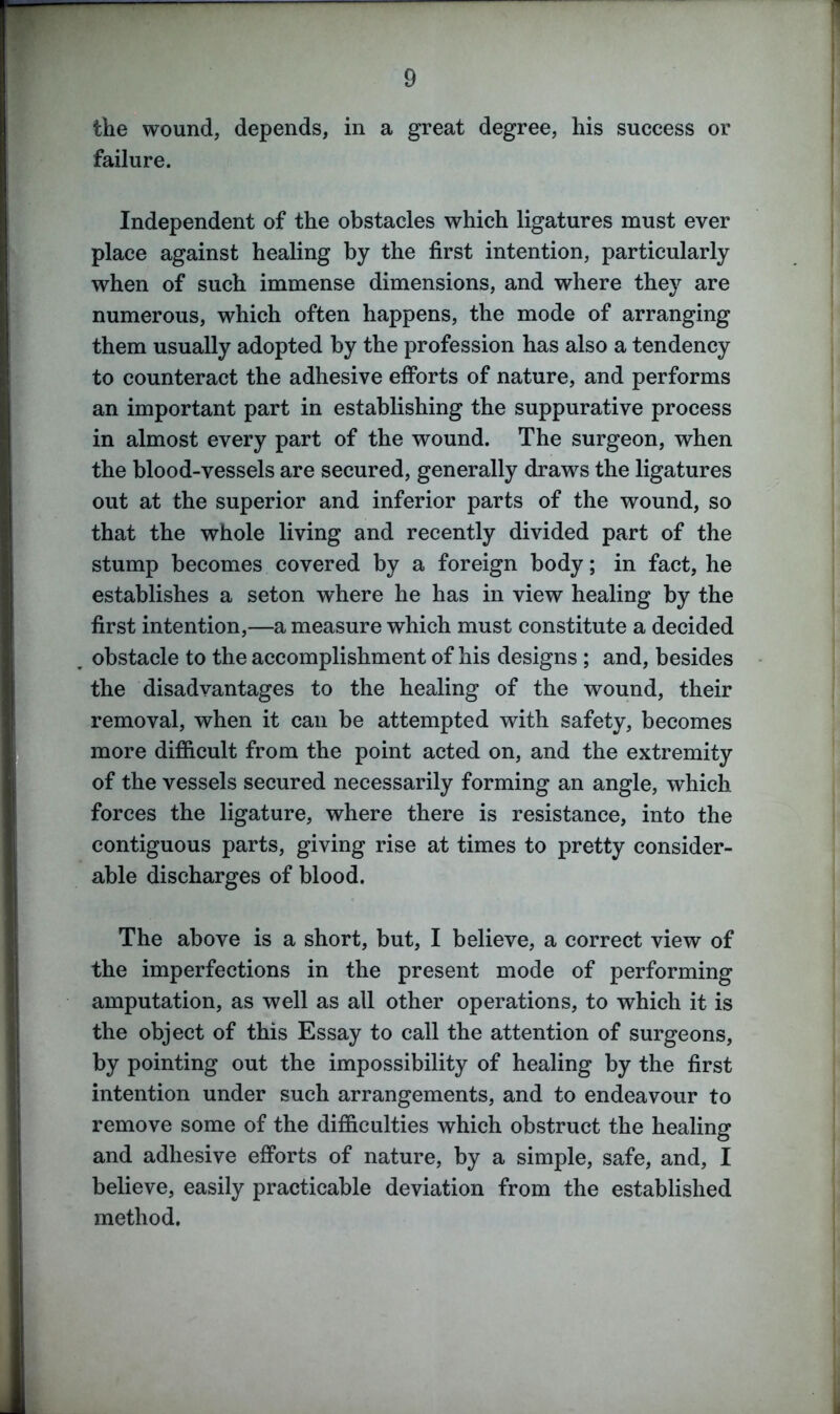 the wound, depends, in a great degree, his success or failure. Independent of the obstacles which ligatures must ever place against healing by the first intention, particularly when of such immense dimensions, and where they are numerous, which often happens, the mode of arranging them usually adopted by the profession has also a tendency to counteract the adhesive efforts of nature, and performs an important part in establishing the suppurative process in almost every part of the wound. The surgeon, when the blood-vessels are secured, generally draws the ligatures out at the superior and inferior parts of the wound, so that the whole living and recently divided part of the stump becomes covered by a foreign body; in fact, he establishes a seton where he has in view healing by the first intention,—a measure which must constitute a decided obstacle to the accomplishment of his designs ; and, besides the disadvantages to the healing of the wound, their removal, when it can be attempted with safety, becomes more difficult from the point acted on, and the extremity of the vessels secured necessarily forming an angle, which forces the ligature, where there is resistance, into the contiguous parts, giving rise at times to pretty consider- able discharges of blood. The above is a short, but, I believe, a correct view of the imperfections in the present mode of performing amputation, as well as all other operations, to which it is the object of this Essay to call the attention of surgeons, by pointing out the impossibility of healing by the first intention under such arrangements, and to endeavour to remove some of the difficulties which obstruct the healing and adhesive efforts of nature, by a simple, safe, and, I believe, easily practicable deviation from the established method.