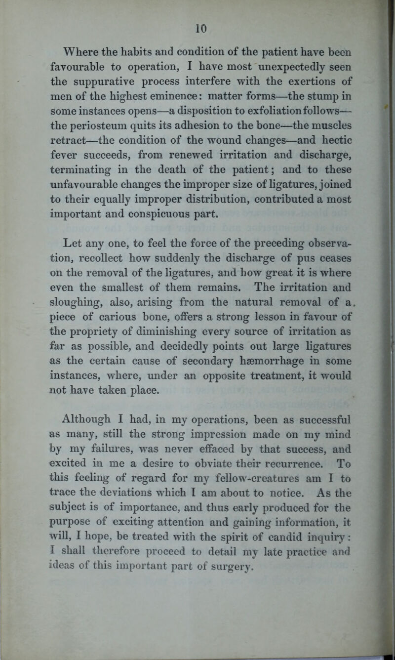 Where the habits and condition of the patient have been favourable to operation, I have most unexpectedly seen the suppurative process interfere with the exertions of men of the highest eminence: matter forms—the stump in some instances opens—a disposition to exfoliation follows— the periosteum quits its adhesion to the bone—the muscles retract—the condition of the wound changes—and hectic fever succeeds, from renewed irritation and discharge, terminating in the death of the patient; and to these unfavourable changes the improper size of ligatures, joined to their equally improper distribution, contributed a most important and conspicuous part. Let any one, to feel the force of the preceding observa- tion, recollect how suddenly the discharge of pus ceases on the removal of the ligatures, and how great it is where even the smallest of them remains. The irritation and sloughing, also, arising from the natural removal of a. piece of carious bone, offers a strong lesson in favour of the propriety of diminishing every source of irritation as far as possible, and decidedly points out large ligatures as the certain cause of secondary haemorrhage in some instances, where, under an opposite treatment, it would not have taken place. Although I had, in my operations, been as successful as many, still the strong impression made on my mind by my failures, was never effaced by that success, and excited in me a desire to obviate their recurrence. To this feeling of regard for my fellow-creatures am I to trace the deviations which I am about to notice. As the subject is of importance, and thus early produced for the purpose of exciting attention and gaining information, it will, I hope, be treated with the spirit of candid inquiry: I shall therefore proceed to detail my late practice and ideas of this important part of surgery.