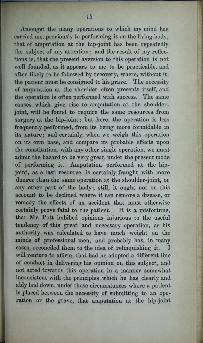 Amongst the many operations to which my mind has carried me, previously to performing it on the living body, that of amputation at the hip-joint has been repeatedly the subject of my attention; and the result of my reflec- tions is, that the present aversion to this operation is not well founded, as it appears to me to be practicable, and often likely to be followed by recovery, where, without it, the patient must be consigned to his grave. The necessity of amputation at the shoulder often presents itself, and the operation is often performed with success. The same causes which give rise to amputation at the shoulder- joint, will be found to require the same resources from surgery at the hip-joint; but here, the operation is less frequently performed, from its being more formidable in its nature; and certainly, when we weigh this operation on its own base, and compare its probable effects upon the constitution, with any other single operation, we must admit the hazard to be very great, under the present mode of performing it. Amputation performed at the hip- joint, as a last resource, is certainly fraught with more danger than the same operation at the shoulder-joint, or any other part of the body; still, it ought not on this account to be declined where it can remove a disease, or remedy the effects of an accident that must otherwise certainly prove fatal to the patient. It is a misfortune, that Mr. Pott imbibed opinions injurious to the useful tendency of this great and necessary operation, as his authority was calculated to have much weight on the minds of professional men, and probably has, in many cases, reconciled them to the idea of relinquishing it. I will venture to affirm, that had he adopted a different line of conduct in delivering his opinion on this subject, and not acted towards this operation in a manner somewhat inconsistent with the principles which he has clearly and ably laid down, under those circumstances where a patient is placed between the necessity of submitting to an ope- ration or the grave, that amputation at the hip-joint