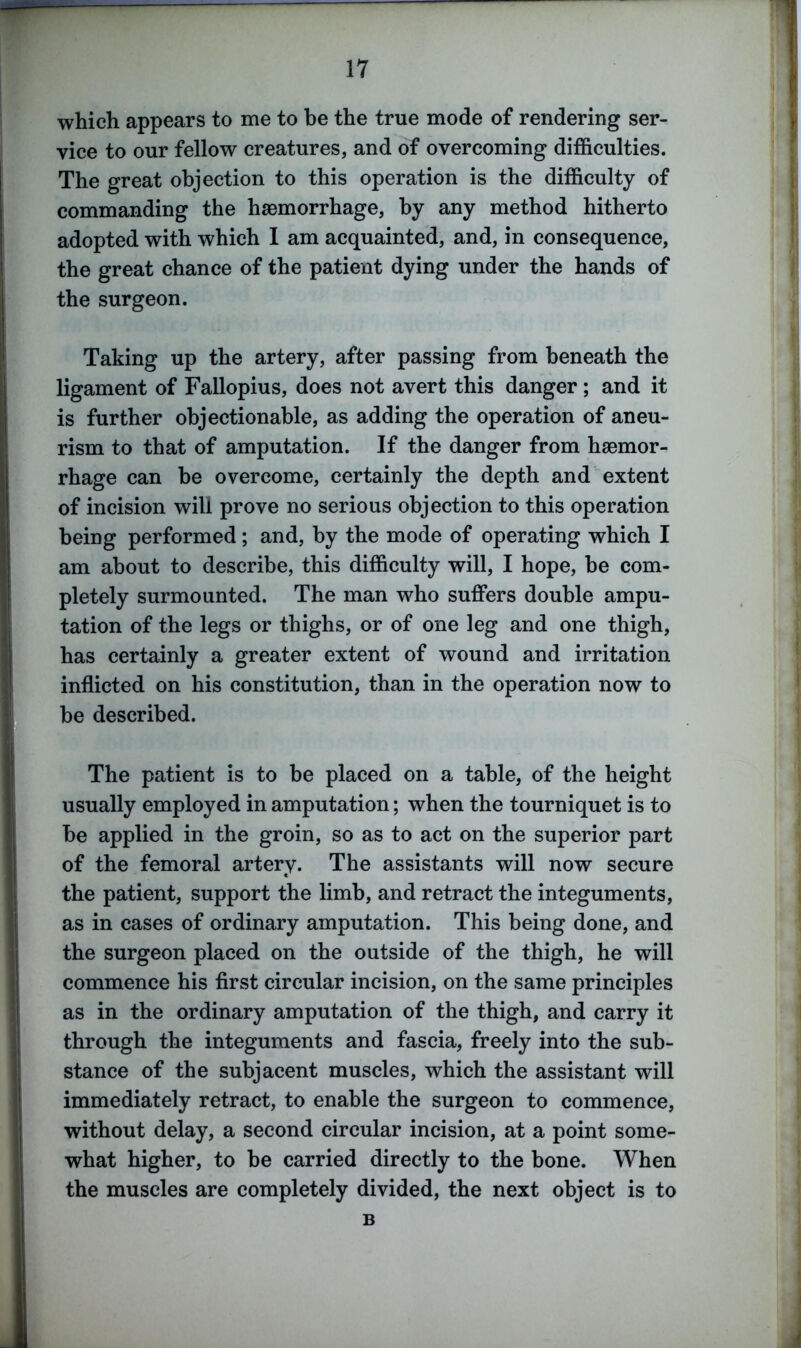 which appears to me to be the true mode of rendering ser- vice to our fellow creatures, and of overcoming difficulties. The great objection to this operation is the difficulty of commanding the haemorrhage, by any method hitherto adopted with which I am acquainted, and, in consequence, the great chance of the patient dying under the hands of the surgeon. Taking up the artery, after passing from beneath the ligament of Fallopius, does not avert this danger; and it is further objectionable, as adding the operation of aneu- rism to that of amputation. If the danger from haemor- rhage can be overcome, certainly the depth and extent of incision will prove no serious objection to this operation being performed; and, by the mode of operating which I am about to describe, this difficulty will, I hope, he com- pletely surmounted. The man who suffers double ampu- tation of the legs or thighs, or of one leg and one thigh, has certainly a greater extent of wound and irritation inflicted on his constitution, than in the operation now to be described. The patient is to be placed on a table, of the height usually employed in amputation; when the tourniquet is to be applied in the groin, so as to act on the superior part of the femoral artery. The assistants will now secure the patient, support the limb, and retract the integuments, as in cases of ordinary amputation. This being done, and the surgeon placed on the outside of the thigh, he will commence his first circular incision, on the same principles as in the ordinary amputation of the thigh, and carry it through the integuments and fascia, freely into the sub- stance of the subjacent muscles, which the assistant will immediately retract, to enable the surgeon to commence, without delay, a second circular incision, at a point some- what higher, to be carried directly to the bone. When the muscles are completely divided, the next object is to B