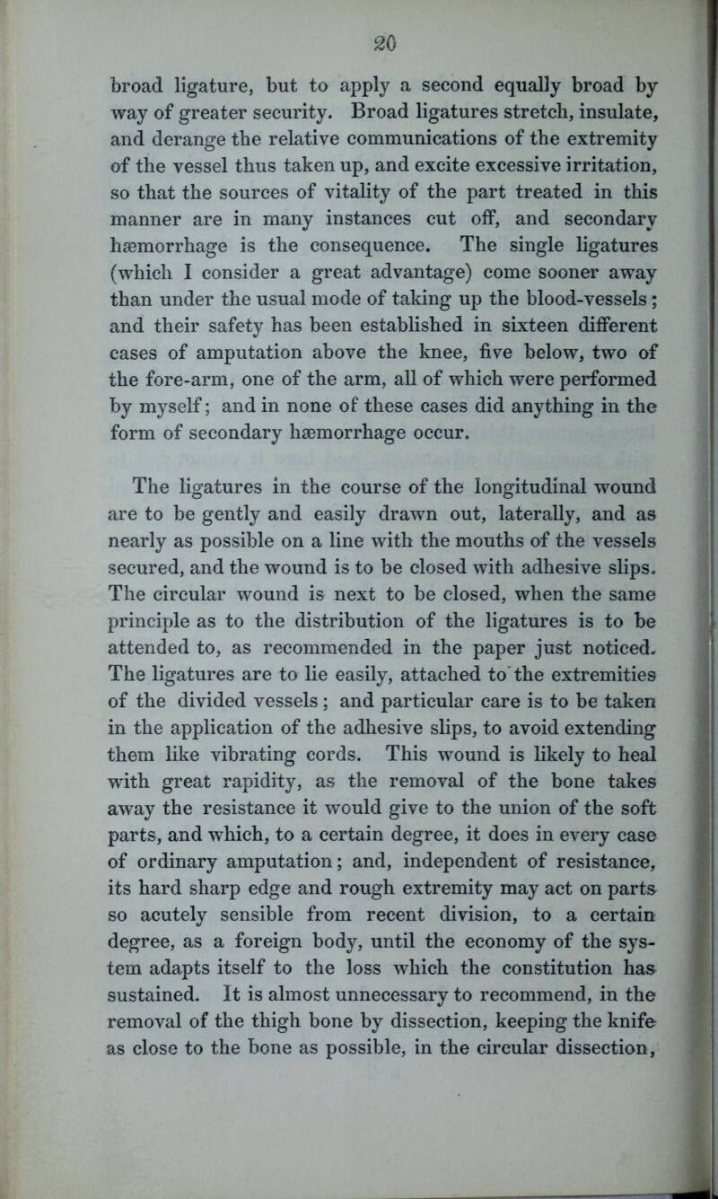 broad ligature, but to apply a second equally broad by way of greater security. Broad ligatures stretch, insulate, and derange the relative communications of the extremity of the vessel thus taken up, and excite excessive irritation, so that the sources of vitality of the part treated in this manner are in many instances cut off, and secondary haemorrhage is the consequence. The single ligatures (which I consider a great advantage) come sooner away than under the usual mode of taking up the blood-vessels ; and their safety has been established in sixteen different eases of amputation above the knee, five below, two of the fore-arm, one of the arm, all of which were performed by myself; and in none of these cases did anything in the form of secondary haemorrhage occur. The ligatures in the course of the longitudinal wound are to be gently and easily drawn out, laterally, and as nearly as possible on a line with the mouths of the vessels secured, and the wound is to be closed with adhesive slips. The circular wound is next to be closed, when the same principle as to the distribution of the ligatures is to be attended to, as recommended in the paper just noticed. The ligatures are to lie easily, attached to the extremities of the divided vessels ; and particular care is to be taken in the application of the adhesive slips, to avoid extending them like vibrating cords. This wound is likely to heal with great rapidity, as the removal of the bone takes away the resistance it would give to the union of the soft parts, and which, to a certain degree, it does in every case of ordinary amputation; and, independent of resistance, its hard sharp edge and rough extremity may act on parts so acutely sensible from recent division, to a certain degree, as a foreign body, until the economy of the sys- tem adapts itself to the loss which the constitution has sustained. It is almost unnecessary to recommend, in the removal of the thigh bone by dissection, keeping the knife as close to the bone as possible, in the circular dissection,