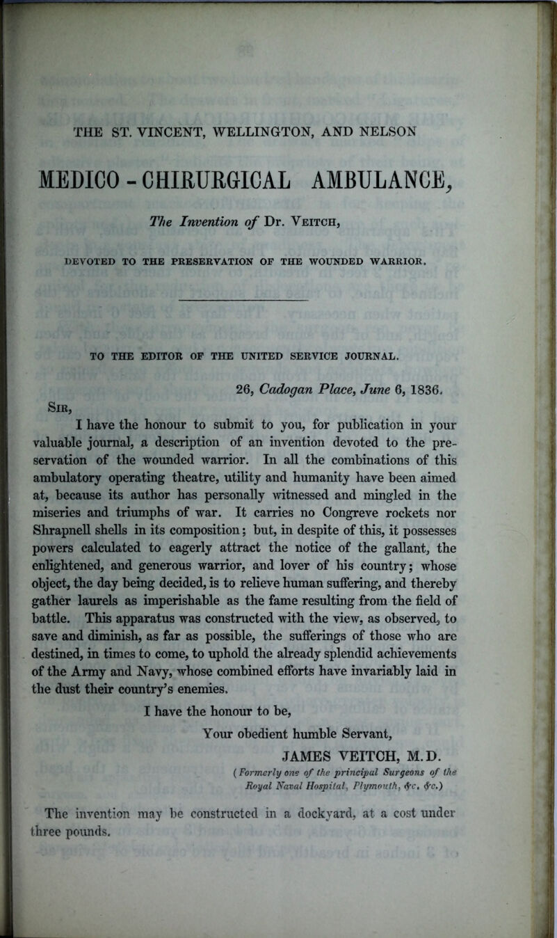 THE ST. VINCENT, WELLINGTON, AND NELSON MEDICO - CHIRURGICAL AMBULANCE, The Invention of Dr. Veitch, DEVOTED TO THE PRESERVATION OF THE WOUNDED WARRIOR. TO THE EDITOR OP THE UNITED SERVICE JOURNAL. 26, Cadogan Place, June 6, 1836. Sir, I have the honour to submit to you, for publication in your valuable journal, a description of an invention devoted to the pre- servation of the wounded warrior. In all the combinations of this ambulatory operating theatre, utility and humanity have been aimed at, because its author has personally witnessed and mingled in the miseries and triumphs of war. It carries no Congreve rockets nor Shrapnell shells in its composition; but, in despite of this, it possesses powers calculated to eagerly attract the notice of the gallant, the enlightened, and generous warrior, and lover of his country; whose object, the day being decided, is to relieve human suffering, and thereby gather laurels as imperishable as the fame resulting from the field of battle. This apparatus was constructed with the view, as observed, to save and diminish, as far as possible, the sufferings of those who are destined, in times to come, to uphold the already splendid achievements of the Army and Navy, whose combined efforts have invariably laid in the dust their country7s enemies. I have the honour to be, Your obedient humble Servant, JAMES VEITCH, M.D. (Formerly one of the principal Surgeons of the Royal Naval Hospital, Plymouth, fyc, fyc.) The invention may be constructed in a dockyard, at a cost under three pounds.