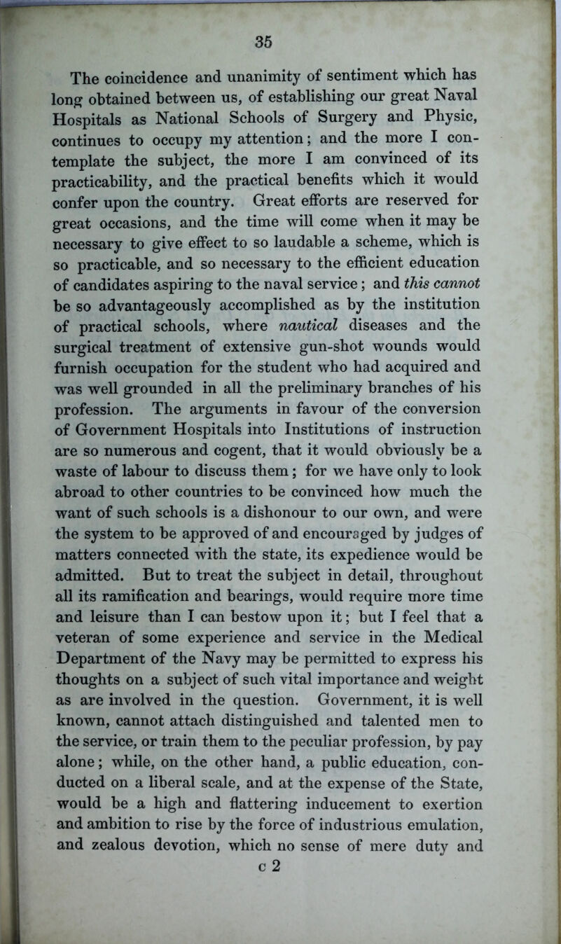 The coincidence and unanimity of sentiment which has long obtained between us, of establishing our great Naval Hospitals as National Schools of Surgery and Physic, continues to occupy my attention; and the more I con- template the subject, the more I am convinced of its practicability, and the practical benefits which it would confer upon the country. Great efforts are reserved for great occasions, and the time will come when it may be necessary to give effect to so laudable a scheme, which is so practicable, and so necessary to the efficient education of candidates aspiring to the naval service; and this cannot be so advantageously accomplished as by the institution of practical schools, where nautical diseases and the surgical treatment of extensive gun-shot wounds would furnish occupation for the student who had acquired and was well grounded in all the preliminary branches of his profession. The arguments in favour of the conversion of Government Hospitals into Institutions of instruction are so numerous and cogent, that it would obviously be a waste of labour to discuss them; for we have only to look abroad to other countries to be convinced how much the want of such schools is a dishonour to our own, and were the system to be approved of and encouraged by judges of matters connected with the state, its expedience would be admitted. But to treat the subject in detail, throughout all its ramification and bearings, would require more time and leisure than I can bestow upon it; but I feel that a veteran of some experience and service in the Medical Department of the Navy may be permitted to express his thoughts on a subject of such vital importance and weight as are involved in the question. Government, it is well known, cannot attach distinguished and talented men to the service, or train them to the peculiar profession, by pay alone; while, on the other hand, a public education, con- ducted on a liberal scale, and at the expense of the State, would be a high and flattering inducement to exertion and ambition to rise by the force of industrious emulation, and zealous devotion, which no sense of mere duty and c 2