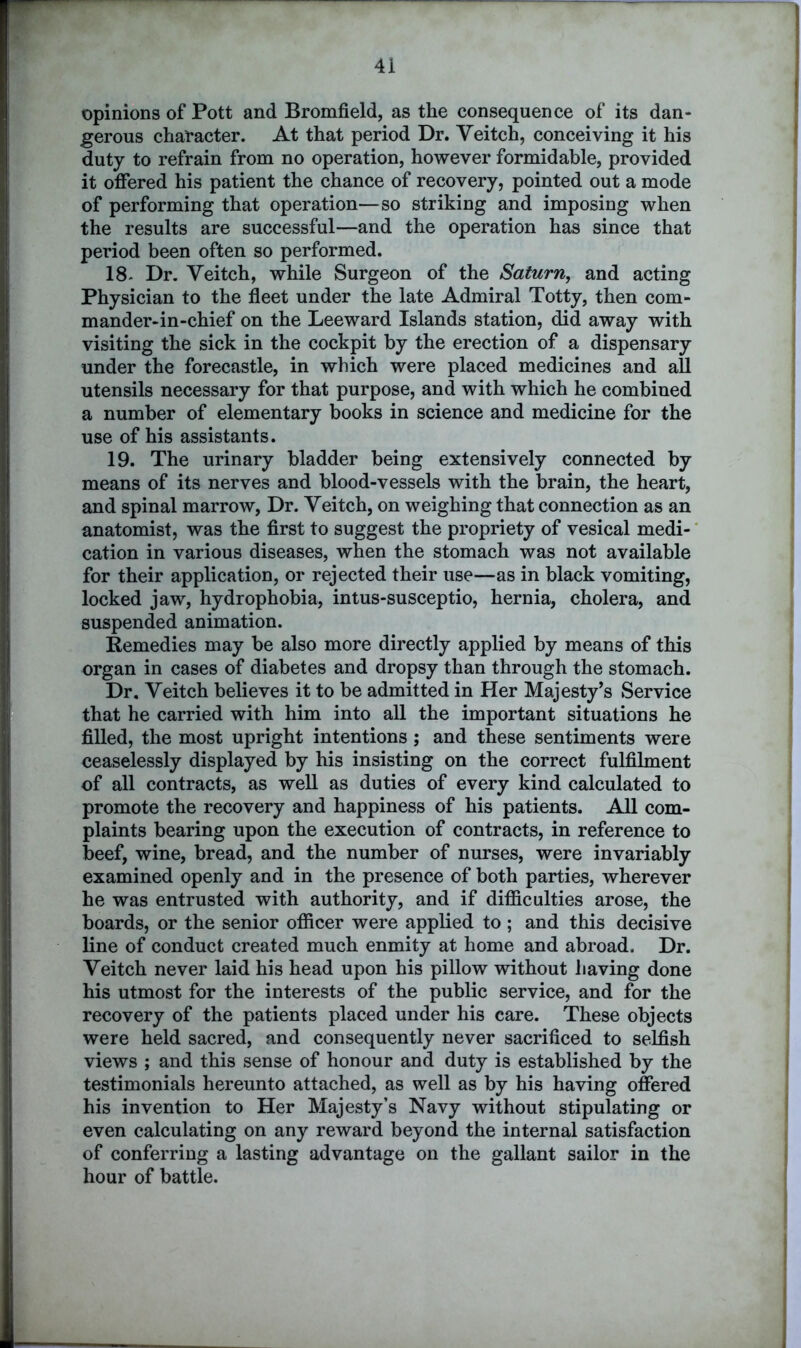 opinions of Pott and Bromfield, as the consequence of its dan- gerous character. At that period Dr. Yeitch, conceiving it his duty to refrain from no operation, however formidable, provided it offered his patient the chance of recovery, pointed out a mode of performing that operation—so striking and imposing when the results are successful—and the operation has since that period been often so performed. 18- Dr. Veitch, while Surgeon of the Saturn, and acting Physician to the fleet under the late Admiral Totty, then com- mander-in-chief on the Leeward Islands station, did away with visiting the sick in the cockpit by the erection of a dispensary under the forecastle, in which were placed medicines and all utensils necessary for that purpose, and with which he combined a number of elementary books in science and medicine for the use of his assistants. 19. The urinary bladder being extensively connected by means of its nerves and blood-vessels with the brain, the heart, and spinal marrow, Dr. Yeitch, on weighing that connection as an anatomist, was the first to suggest the propriety of vesical medi- cation in various diseases, when the stomach was not available for their application, or rejected their use—as in black vomiting, locked jaw, hydrophobia, intus-susceptio, hernia, cholera, and suspended animation. Remedies may be also more directly applied by means of this organ in cases of diabetes and dropsy than through the stomach. Dr. Yeitch believes it to be admitted in Her Majesty’s Service that he carried with him into all the important situations he filled, the most upright intentions ; and these sentiments were ceaselessly displayed by his insisting on the correct fulfilment of all contracts, as well as duties of every kind calculated to promote the recovery and happiness of his patients. All com- plaints bearing upon the execution of contracts, in reference to beef, wine, bread, and the number of nurses, were invariably examined openly and in the presence of both parties, wherever he was entrusted with authority, and if difficulties arose, the boards, or the senior officer were applied to ; and this decisive line of conduct created much enmity at home and abroad. Dr. Veitch never laid his head upon his pillow without having done his utmost for the interests of the public service, and for the recovery of the patients placed under his care. These objects were held sacred, and consequently never sacrificed to selfish views ; and this sense of honour and duty is established by the testimonials hereunto attached, as well as by his having offered his invention to Her Majesty’s Navy without stipulating or even calculating on any reward beyond the internal satisfaction of conferring a lasting advantage on the gallant sailor in the hour of battle.