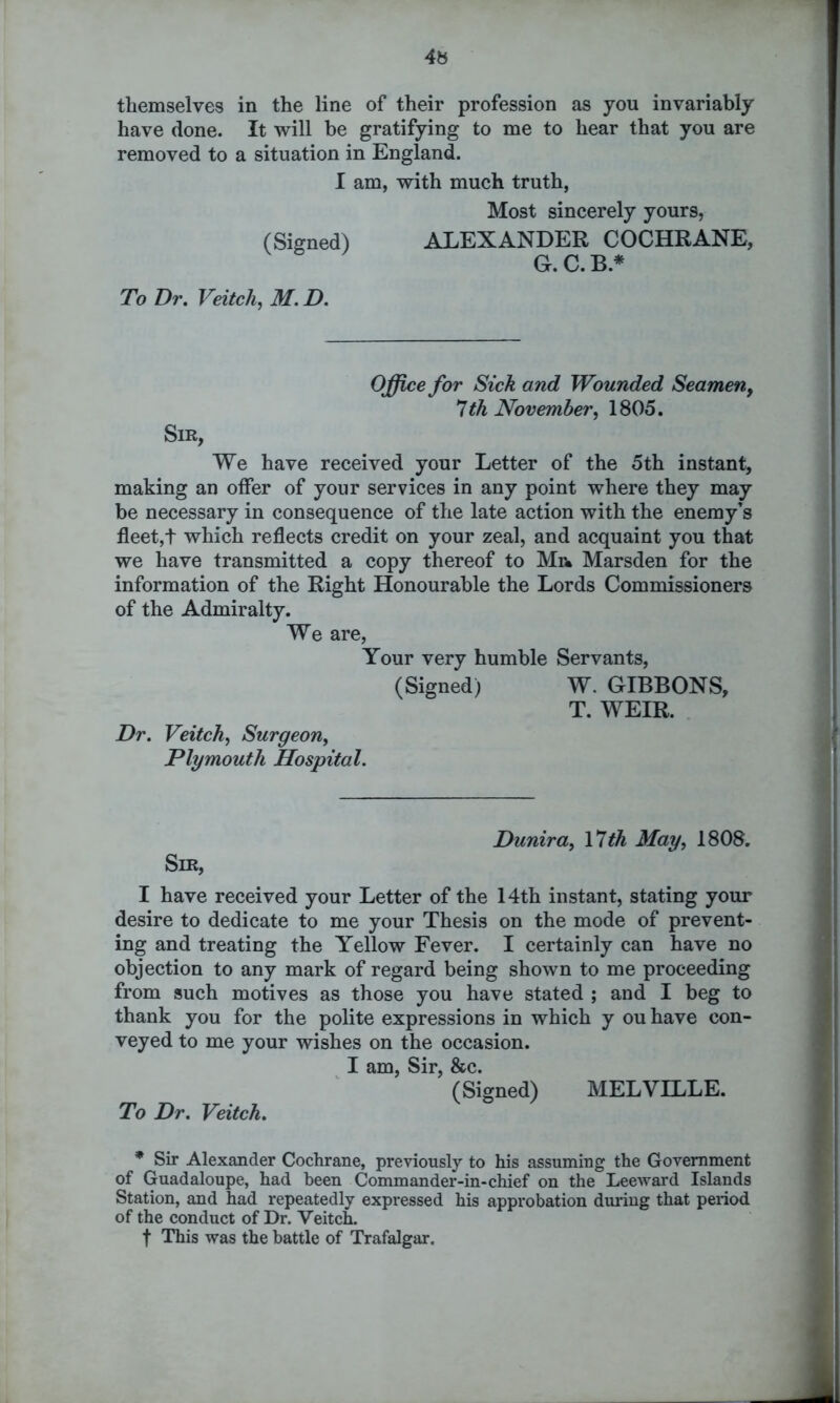 4s themselves in the line of their profession as you invariably have done. It will be gratifying to me to hear that you are removed to a situation in England. I am, with much truth, Most sincerely yours, (Signed) ALEXANDER COCHRANE, G. C. B.* To Dr. Veitch, M. D. Sir, Office for Sick and Wounded Seamen, 7th November, 1805. We have received your Letter of the 5th instant, making an offer of your services in any point where they may be necessary in consequence of the late action with the enemy’s fleet,t which reflects credit on your zeal, and acquaint you that we have transmitted a copy thereof to Mr. Marsden for the information of the Right Honourable the Lords Commissioners of the Admiralty. We are, Your very humble Servants, (Signed) W. GIBBONS, T. WEIR. Dr. Veitch, Surgeon, Plymouth Hospital. Dunira, 17th May, 1808. Sir, I have received your Letter of the 14th instant, stating your desire to dedicate to me your Thesis on the mode of prevent- ing and treating the Yellow Fever. I certainly can have no objection to any mark of regard being shown to me proceeding from such motives as those you have stated ; and I beg to thank you for the polite expressions in which y ou have con- veyed to me your wishes on the occasion. I am, Sir, &c. (Signed) MELVILLE. To Dr. Veitch. * Sir Alexander Cochrane, previously to his assuming the Government of Guadaloupe, had been Commander-in-chief on the Leeward Islands Station, and had repeatedly expressed his approbation during that period of the conduct of Dr. Veitch. f This was the battle of Trafalgar.