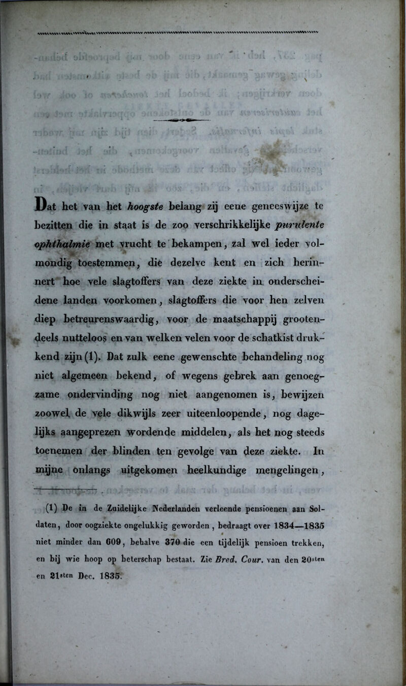 ^vv\vvv\\ vvvv\vv»vv\vvva WWV WWV WWW WW kWWVVVWVWWVWV* VVWVVWW VVWV\WWWWVW\\VWW\W>WWVV'VVVWVVVWV -tmi Dat het van het hoogste belang zij eene geneeswijze te bezitten die in staat is de zoo verschrikkelijke purulente ophthalmie met vrucht te bekampen, zal wel ieder vol- mondig toestemmen, die dezelve kent en zich herin- nert hoe vele slagtoffers van deze ziekte in onderschei- dene landen voorkomen, slagtoffers die voor hen zelven diep betreurenswaardig, voor de maatschappij grooten- deels nutteloos en van welken velen voor de schatkist druk- kend zijn(l). Dat zulk eene gewenschte behandeling nog niet algemeen bekend, of wegens gebrek aan genoeg- zame ondervinding nog niet aangenomen is, bewijzen zoowel de vele dikwijls zeer uiteenloopende, nog dage- lijks aangeprezen wordende middelen, als het nog steeds toenemen der blinden ten gevolge van deze ziekte. In mijne onlangs uitgekomen heelkundige mengelingen, (1) De in de Zuidelijke Nederlanden verleende pensioenen aan Sol- daten, door oogziekte ongelukkig geworden , bedraagt over 1834—1835 niet minder dan C09, behalve 370 die een tijdelijk pensioen trekken, en bij wie hoop op beterschap bestaat. Zie Bred. Cour. van den 20sten en 31«ten Deo. 1835.
