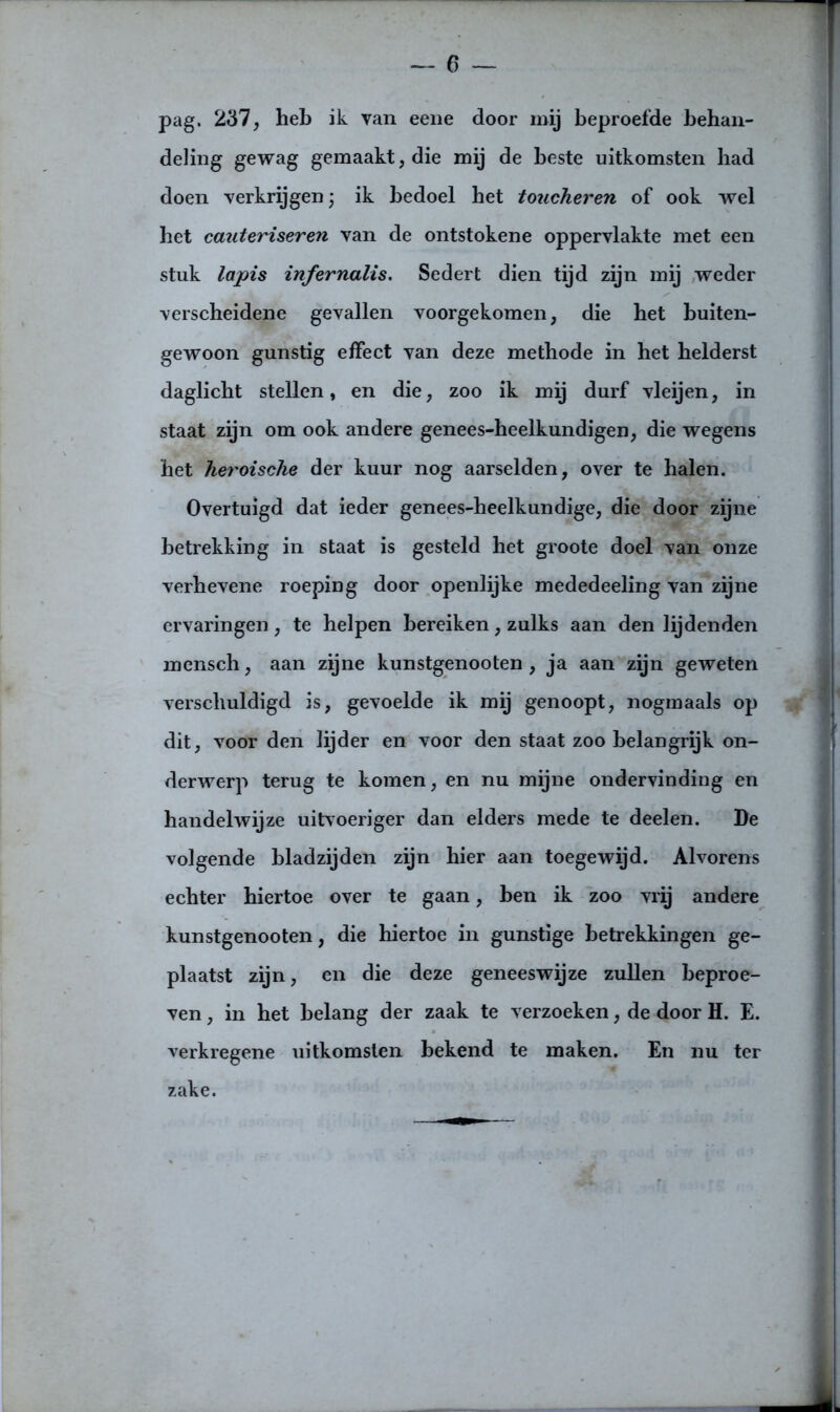 pag. 237, heb ik van eene door mij beproefde behan- deling gewag gemaakt, die mij de beste uitkomsten bad doen verkrijgen; ik bedoel bet toucheren of ook wel het cauteriseren van de ontstokene oppervlakte met een stuk lapis infernalis. Sedert dien tijd zijn mij weder verscheidene gevallen voorgekomen, die bet buiten- gewoon gunstig effect van deze methode in het helderst daglicht stellen, en die, zoo ik mij durf vleijen, in staat zijn om ook andere genees-beelkundigen, die wegens het heroische der kuur nog aarselden, over te halen. Overtuigd dat ieder genees-heelkundige, die door zijne betrekking in staat is gesteld het groote doel van onze verhevene roepiDg door openlijke mededeeling van zijne ervaringen, te helpen bereiken, zulks aan den lijdenden mensch, aan zijne kunstgenooten , ja aan zijn geweten verschuldigd is, gevoelde ik mij genoopt, nogmaals op dit, voor den lijder en voor den staat zoo belangrijk on- derwerp terug te komen, en nu mijne ondervinding en handelwijze uitvoeriger dan elders mede te deelen. De volgende bladzijden zijn hier aan toegewijd. Alvorens echter hiertoe over te gaan, ben ik zoo vrij andere kunstgenooten, die hiertoe in gunstige betrekkingen ge- plaatst zijn, en die deze geneeswijze zullen beproe- ven , in het belang der zaak te verzoeken, de door H. E. verkregene uitkomsten bekend te maken. En nu ter zake.