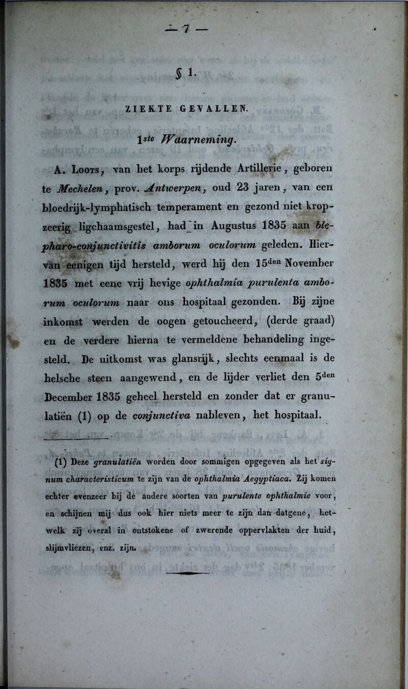 5 !• ZIEKTE GEVALLEN. \ste Waarneming. A. Loots, -van bet korps rijdende Artillerie, geboren te Mechelen, prov. Antwerpen, oud 23 jaren , van een bloedlij k-lymphatisch temperament en gezond niet krop- zeerig ligchaamsgestel, had in Augustus 1835 aan ble- pharo-conjunctivitis amborum oculorum geleden. Hier- van eenigen tijd hersteld, werd hij den 15den November 1835 met eene vrij hevige ophthalmia purulenta ambo- rum oculorum naar ons hospitaal gezonden. Bij zijne inkomst werden de oogen getoucheerd, (derde graad) en de verdere hierna te vermeldene behandeling inge- steld. De uitkomst was glansrijk, slechts eenmaal is de helsche steen aangewend, en de lijder verliet den 5den December 1835 geheel hersteld en zonder dat er granu- laten (1) op de conjunctiva nableven, het hospitaal. (1) Deze granulatiën worden door sommigen opgegeven als liet sig- num characteristicum te zijn van de ophthalmia Aegyptiaca. Zij komen echter evenzeer bij de andere soorten van purulente ophthalmie voor, en schijnen mij dus ook hier niets meer te zijn dan datgene, het- welk zij overal in ontstokene of zwerende oppervlakten der huid, slijmvliezen, enz. zijn.