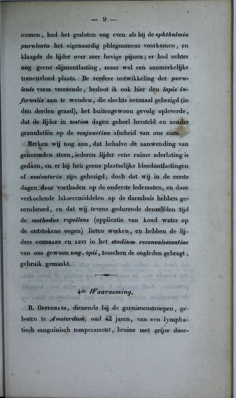 nomen, had het gesloten oog even als bij de ophthalmia purulenta het eigenaardig phlegmoneus voorkomen, en klaagde de lijder over zeer hevige pijnen; er had echter nog geene slijmontlasting, maar wel een aanmerkelijke tranenvloed plaats. De verdere ontwikkeling der paru- lenle vorm vreezende, besloot ik ook hier den lapis in- fernalis aan te wenden, die slechts eenmaal gebezigd (in den derden graad), het buitengewoon gevolg opleverde, dat de lijder in zestien dagen geheel hersteld en zonder granulatiën op de conjunctiva afscheid van ons nam. Merken wij nog aan, dat behalve de aanwending van genoemden steen, iederen lijder eene ruime aderlating is gedaan, en er hij hen geene plaatselijke bloedontlastingen of vesicatoria zijn gebezigd; doch dat wij in de eerste dagen door voetbaden op de onderste ledematen, en door, verkoelende lakseermiddelen op de darmbuis hebben ge- revulseerd, en dat wij tevens gedurende denzelfden tijd de methodus repellens (applicatie van koud water op de ontstokene oogen) lieten werken, en hebben de lij- ders goedhart en LEvi in het stadium reconvalescent iae van ons gewoon ung. opii, tusschen de oogleden gebragt, gebruik gemaakt. 4de Waarneming, D. Offermans, dienende bij de garnizoenstroepen, ge- boren te Amsterdam, oud 42 jaren, van een lympha- tisch sanguinisch temperament, bruine met grijze door-