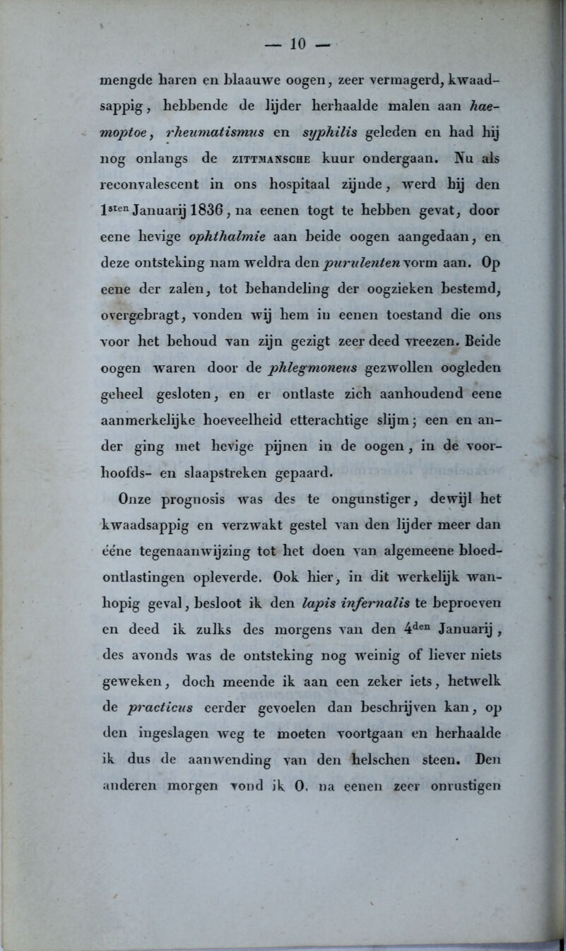 mengde haren en blaauwe oogen, zeer vermagerd, kwaad- sappig , hebbende de lijder herbaalde malen aan hae- moptoe, rheumatismus en syphilis geleden en had hij nog onlangs de zittmansche kuur ondergaan. Nu als reconvalescent in ons hospitaal zijnde, werd hij den lsten Januarij 1836, na eenen togt te hebben gevat, door eene hevige ophthalmie aan heide oogen aangedaan, en deze ontsteking nam weldra den purulenten vorm aan. Op eene der zalen, tot behandeling der oogzieken bestemd, overgebragt, vonden wij hem in eenen toestand die ons voor het behoud van zijn gezigt zeer deed vreezen. Beide oogen waren door de phlegmoneus gezwollen oogleden geheel gesloten, en er ontlaste zich aanhoudend eene aanmerkelijke hoeveelheid etterachtige slijm; een en an- der ging met hevige pijnen in de oogen, in de voor- hoofds- en slaapstreken gepaard. Onze prognosis was des te ongunstiger, dewijl het kwaadsappig en verzwakt gestel van den lijder meer dan ééne tegenaanwijzing tot het doen van algemeene bloed- ontlastingen opleverde. Ook hier, in dit werkelijk wan- hopig geval, besloot ik den lapis infernalis te beproeven en deed ik zulks des morgens van den 4den Januarij , des avonds was de ontsteking nog -weinig of liever niets geweken, doch meende ik aan een zeker iets, hetwelk de practicus eerder gevoelen dan beschrijven kan, op den ingeslagen weg te moeten voortgaan en herhaalde ik dus de aanwending van den helschen steen. Den anderen morgen vond ik 0. na eenen zeer onrustigen