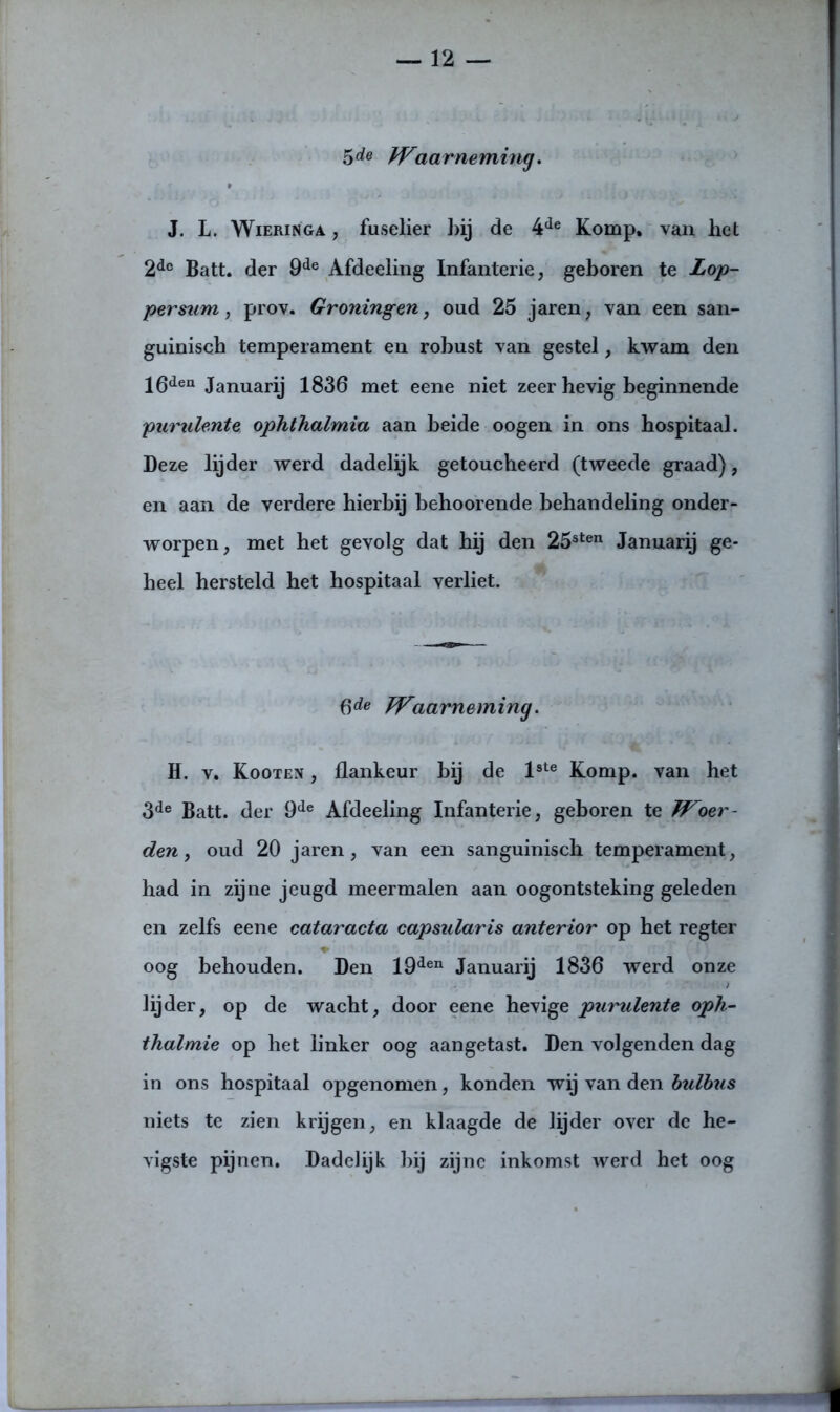 5de aarneming. J. L. Wieringa , fuselier hij de 4ie Komp, van liet 2dc Batt. der 9de Afdeeling Infanterie, geboren te Lop- persum, prov. Groningen, oud 25 jaren, van een san- guinisch temperament en rohust van gestel, kwam den 16deu Januarij 1836 met eene niet zeer hevig beginnende purulente ophthalmia aan heide oogen in ons hospitaal. Deze lijder werd dadelijk getoucheerd (tweede graad), en aan de verdere hierbij behoorende behandeling onder- worpen, met het gevolg dat hij den 25sten Januarij ge- heel hersteld het hospitaal verliet. 6de Waarneming. H. v. Kooten , flankeur bij de lste Komp. van het 3de Batt. der 9de Afdeeling Infanterie, geboren te Woer- den, oud 20 jaren, van een sanguinisch temperament, had in zijne jeugd meermalen aan oogontsteking geleden en zelfs eene cataracta capsularis anterior op het regter oog behouden. Den 19den Januarij 1836 werd onze lijder, op de wacht, door eene hevige purulente oph- thalmie op het linker oog aangetast. Den volgenden dag in ons hospitaal opgenomen, konden wij van den bulbus niets te zien krijgen, en klaagde de lijder over de he- vigste pijnen. Dadelijk bij zijne inkomst werd het oog