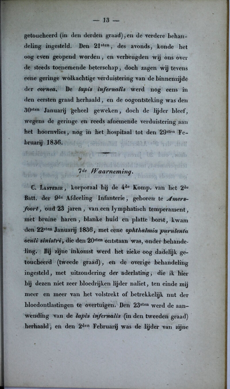 getoucheerd (in den derden graad),en de verdere behan- deling ingesteld. Den 21sten, des avonds, konde het oog even geopend worden, en verheugden wij ons over de steeds toenemende beterschap, doch zagen wij tevens eene geringe wolkachtige verduistering van de binnenzijde f der cornea, De lapis infernalis werd nog eens in den eersten graad herhaald, en de oogontsteking was den 308ten Januarij ‘geheel geweken, doch de lijder bleef, wegens de geringe en reeds afnemende verduistering aan het hoornvlies, nog in het hospitaal tot den 29sten Fe- bruarij 1836. lde PVaarneming. C. La ster ie , korporaal bij de 4de Komp. van het 2de Batt. der 9de Afdeeling Infanterie, geboren te Amers- foort , oud 23 jaren , van een lymphatisch temperament, met bruine haren , blanke huid en platte borst, kwam den 22sten januarij 1836, met eene ophthalmia purulenta oeiili sinistri, die den 20sten ontstaan was, onder behande- ling. Bij zijne inkomst werd het zieke oog dadelijk ge- toucheerd (tweede graad), en de overige behandeling ingesteld, met uitzondering der aderlating, die ik hier bij dezen niet zeer bloedrijken lijder naliet, ten einde mij meer en meer van het volstrekt of betrekkelijk nut der bloedontlastingen te overtuigen. Den 23sten werd de aan- wending van de lapis infernalis (in den tweeden graad) herhaald, en den 2den Februarij was de lijder van zijne