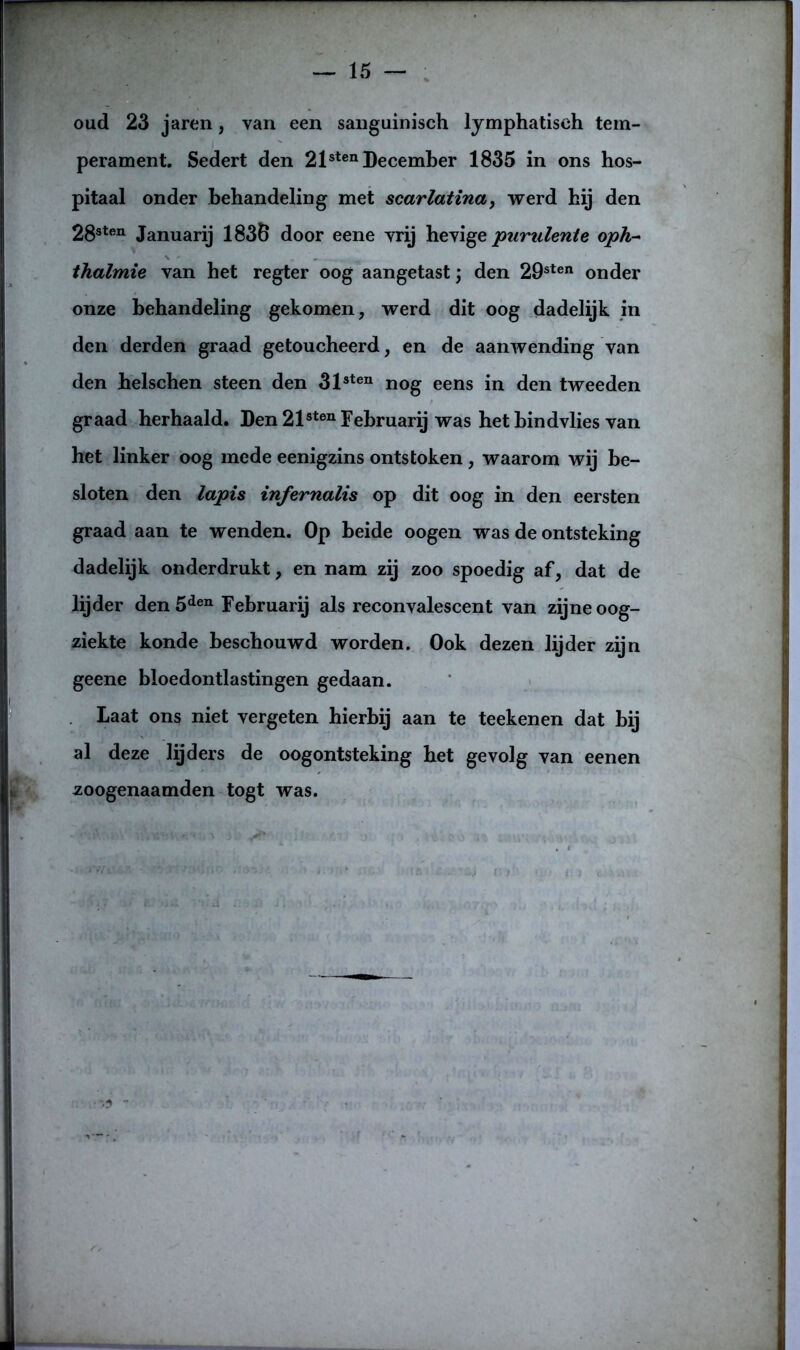 oud 23 jaren, van een sanguinisch lymphatiseh tem- perament. Sedert den 2lsten December 1835 in ons hos- pitaal onder behandeling met scarlatina, werd hij den 28sten Januarij 1836 door eene vrij hevige purulenle oph- thalmie van het regter oog aangetast j den 29sten onder onze behandeling gekomen, werd dit oog dadelijk in den derden graad getoucheerd, en de aanwending van den helschen steen den 313ten nog eens in den tweeden graad herhaald. Den 21sten Februarij was hetbindvlies van het linker oog mede eenigzins ontstoken , waarom wij be- sloten den lapis infernalis op dit oog in den eersten graad aan te wenden. Op beide oogen was de ontsteking dadelijk onderdrukt, en nam zij zoo spoedig af, dat de lijder den 5den Februarij als reconvalescent van zijne oog- ziekte konde beschouwd worden. Ook dezen lijder zijn geene bloedontlastingen gedaan. Laat ons niet vergeten hierbij aan te teekenen dat bij al deze lijders de oogontsteking het gevolg van eenen zoogenaamden togt was.