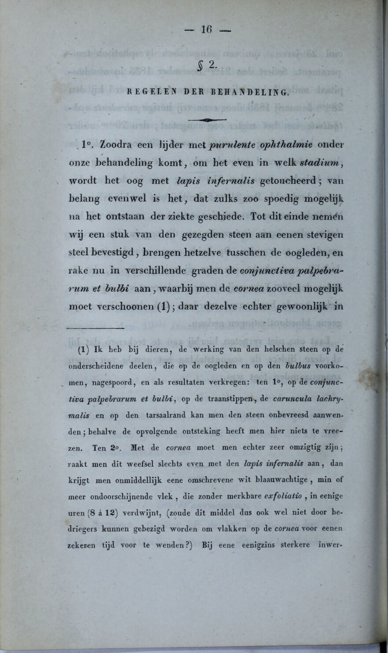 5 2. REGELEN DER BEHANDELING. 1°. Zoodra een lijder met pnrulente ophtkalmie onder onze behandeling komt, om het even in welk stadium, wordt het oog met lapis infernalis getoucheerd; van belang evenwel is het, dat zulks zoo spoedig mogelijk na het ontstaan der ziekte geschiede. Tot dit einde nemén wij een stuk van den gezegden steen aan eenen stevigen steel bevestigd, brengen hetzelve tusschen de oogleden, en rake nu in verschillende graden de conjunciiva palpebra- rum et bulbi aan, waarbij men de cornea zooveel mogelijk moet verschoonen (1) j daar dezelve echter gewoonlijk in (1) Ik heb bij dieren, de werking van den helschen steen op de onderscheidene deelen, die op de oogleden en op den bulbus voorko- men, nagespoord, en als resultaten verkregen: ten 1°, op de conjvnc- tiva palpebrarum et bulbi, op de traanstippen, de caruncula lachry- malis en op den tarsaalrand kan men den steen onbevreesd aanwen- den j behalve de opvolgende ontsteking beeft men hier niets te vree- zen. Ten 3°. Met de cornea moet men echter zeer omzigtig zijn; raakt men dit weefsel slechts even met den lapis infernalis aan, dan krijgt men onmiddellijk eene omscbrevene wit blaauwachtige , min of meer ondoorschijnende vlek , die zonder merkbare exfoliaiio , in eenïge uren (8 a 12) verdwijnt, (zoude dit middel dus ook wel niet door be- driegers kunnen gebezigd worden om vlakken op de cornea voor eenen zekeren tijd voor te wenden?) Bij eene eenigzins sterkere inwer-
