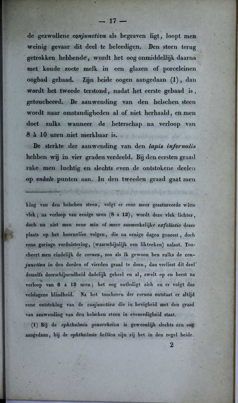 de gezwollene conjunctiva als begraven ligt, loopt men weinig gevaar dit deel te beleedigen. Den steen terug getrokken hebbende, wordt het oog onmiddellijk daarna met koude zoete melk in een glazen of porceleinen oogbad gebaad. Zijn beide oogen aangedaan (1), dan wordt het tweede terstond, nadat het eerste gebaad is, getoucheerd. De aanwending van den helschen steen wordt naar omstandigheden al of niet herhaald, en men doet zulks wanneer de beterschap na verloop van 8 a 10 uren niet merkbaar is. De sterkte der aanwending van den lapis infernalis hebben wij in vier graden verdeeld. Bij den eersten graad rake men luchtig en slechts even de ontstokene deeleu op enkele punten aan. In den tweeden graad gaat men kïng van den helschen steen, volgt er eene meer gesatureerde witte vlek; na verloop van eenige uren (8 a 12), wordt deze vlek lichter, doch nu ziet men eene min of meer aanmerkelijke' exfoliatio dezer plaats op het hoornvlies volgen, die na eenige dagen geneest, doch eene geringe verduistering, (waarschijnlijk een likteeken) nalaat. Tou- cheert men eindelijk de cornea, zoo als ik gewoon hen zulks de co«- junctiva in den derden of vierden graad te doen, dan verliest dit deel' deszelfs doorschijnendheid dadelijk geheel en al, zwelt op en berst na verloop van 6 a 12 uren 5 het oog ontledigt zich en er volgt dus volslagene blindheid. Na het toucheren der cornea ontstaat er altijd eene ontsteking van de conjunctiva die in hevigheid met den graad van aanwending van den helschen steen in evenredigheid staat. (1) Bij de ophthalmza gonorrhoïca is gewoonlijk slechts één oog aangedaan, hij de ophthalmia lellica zijn zij het in den regel heide. 2