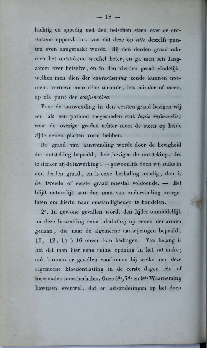 luchtig en spoedig met den helschen steen over de ont- stokene oppervlakte, zoo dat deze op alle deszelfs pun- ten even aangeraakt wordt. Bij den derden graad rake men het ontstokene weefsel beter, en ga men iets lang- zamer over hetzelve, en in den vierden graad eindelijk, welken men dien der cauterisering zoude kunnen noe- men , vertoeve men ééne seconde, iets minder of meer, op elk punt der conjunctiva. Voor de aanwending in den eersten graad bezigen wij een als een potlood toegesneden stuk lapis infernalis; voor de overige graden echter moet de steen op beide zijde eenen platten vorm hebben. Be graad van aanwending wordt door de hevigheid der ontsteking bepaald; hoe heviger de ontsteking, des te sterker zij de inwerking \ — gewoonlijk doen wij zulks in den derden graad , en is eene herhaling noodig, dan is de tweede of eerste graad meestal voldoende. — Het blijft natuurlijk aan den man van ondervinding overge- laten om hierin naar omstandigheden te handelen. 2°. In gewone gevallen wordt den lijder onmiddellijk na deze bewerking eene aderlating op eenen der armen gedaan, die naar de algeraeene aanwijzingen bepaald , 10, 12, 14 a 16 oneen kan bedragen. Van belang is het dat men hier eene ruime opening in het vat make; ook kunnen er gevallen voorkomen hij welke men deze algemeene bloedontlasting in de eerste dagen ée'n of meermalen moet herhalen. Onze 4de, 7de en 9de Waarneming bewijzen evenwel, dat er uitzondelingen op het doen