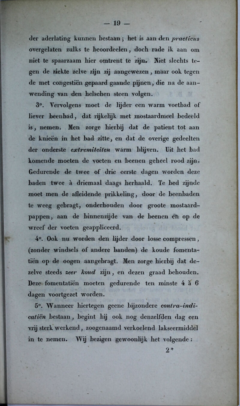 der aderlating kunnen bestaan; het is aan den practicus overgelaten zulks te beoordeelen, doch rade ik aan om niet te spaarzaam hier omtrent te zijn. Niet slechts te- gen de ziekte zelve zijn zij aangewezen, maar ook tegen de met congestien gepaard gaande pijnen, die na de aan- wending van den helschen steen volgen. 3°. Vervolgens moet de lijder een warm voetbad of liever beenbad, dat rijkelijk met mostaardmeel bedeeld is, nemen. Men zorge hierbij dat de patiënt tot aan de knieën in het bad zitte, en dat de overige gedeelten der onderste extremiteiten warm blijven. Uit het bad komende moeten de voeten en beenen geheel rood zijn. Gedurende dc twee of drie eerste dagen worden deze baden twee a driemaal daags herhaald. Te bed zijnde moet men de afleidende prikkeling, door de beenbaden te weeg gebragt, onderhouden door groote mostaard- pappen, aan de binnenzijde van de beenen eïi op de wreef der voeten geappliceerd. 4°. Ook nu worden den lijder door losse compressen, (zonder windsels of andere banden) de koude fomenta- tiè'n op de oogen aangebragt. Men zorge hierbij dat de- zelve steeds zeer koud zijn, en dezen graad behouden. Deze fomentatiën moeten gedurende ten minste 4 a 6 dagen voortgezet worden. 5°. Wanneer hiertegen geene bijzondere contra-indi- catiën bestaan, begint hij ook nog denzelfden dag een vrij sterk werkend, zoogenaamd verkoelend lakseermiddel in te nemen. Wij bezigen gewoonlijk het volgende : 2*