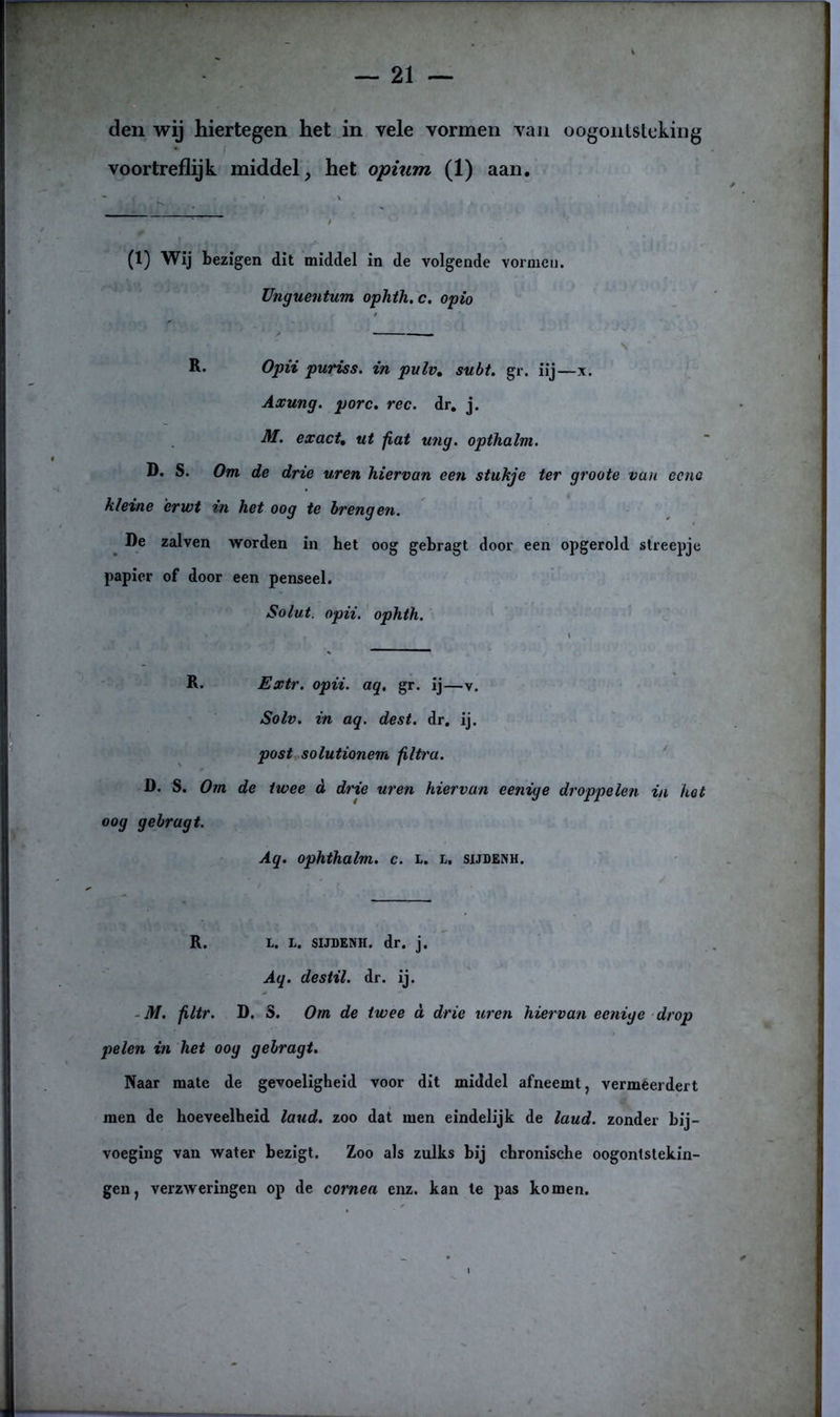 den wij hiertegen het in vele vormen van oogontsteking voortreflijk middel, het opium (1) aan. (1) Wij bezigen dit middel in de volgende vormen. Unguentum ophth.c. opio \ R. Opii puriss. in pulv. subt. gr. iij—x. Axung. porc. ree. dr. j. M. exact, ut fiat ung. opthalm. D. S. Om de drie uren hiervan een stukje ter groote van eenc kleine erwt in het oog te brengen. De zalven worden in het oog gebragt door een opgerold streepje papier of door een penseel. Solut. opii. ophth. Extr. opii. aq. gr. ij—v. Solv. in aq. dest. dr. ij. post solutionem filtra. D. S. Om de twee d drie uren hiervan eenige droppelen in hot oog gebragt. Aq. ophthalm. c. L. L. sijdenh. R. L. L. SIJDENH. dr. j. Aq. des til. dr. ij. M. filtr. D. S. Om de twee d drie uren hiervan eenige drop pelen in het oog gebragt. Naar mate de gevoeligheid voor dit middel afneemt, vermeerdert men de hoeveelheid laud. zoo dat men eindelijk de laud. zonder bij- voeging van water bezigt. Zoo als zulks bij chronische oogontstekin- gen, verzweringen op de cornea enz. kan te pas komen.