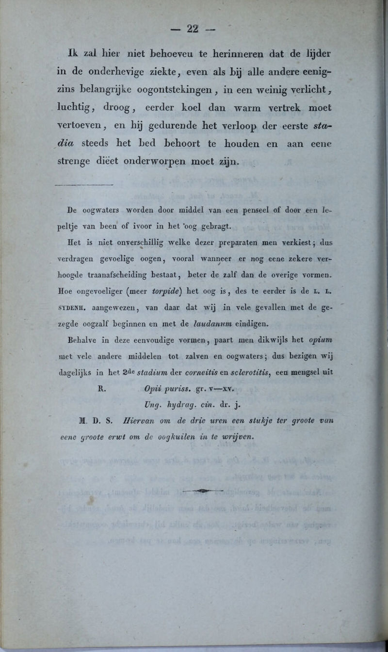 Ik zal hier niet behoeven te herinneren dat de lijder in de onderhevige ziekte, even als hij alle andere eenig- zins belangrijke oogontstekingen , in een weinig verlicht, luchtig, droog, eerder koel dan warm vertrek moet vertoeven, en hij gedurende het verloop der eerste star• dia steeds het bed behoort te houden en aan eene strenge dieet onderworpen moet zijn. De oogwaters worden door middel van een penseel of door een le- peltje van been of ivoor in bet 'oog gebragt. Het is niet onverschillig welke dezer preparaten men verkiest; dus verdragen gevoelige oogen, vooral wanneer er nog eene zekere ver- hoogde traanafscbeiding bestaat, beter de zalf dan de overige vormen. Hoe ongevoeliger (meer torpide) bet oog is, des te eerder is de l. l. sydenh. aangewezen, van daar dat wij in vele gevallen met de ge- zegde oogzalf beginnen en met de laudanum eindigen. Behalve in deze eenvoudige vormen, paart men dikwijls het opium met vele andere middelen tot zalven en oogwaters; dus bezigen wrij dagelijks in het 2de stadium der corneitis en sclerotitis} een mengsel uit R. Opii puriss. gr. v—xv. Ung. hydrag. cin. dr. j. M. D. S. Hiervan om de drie uren een stukje ter groote van eene groote erwt om de oogkuilen in te wrijven.