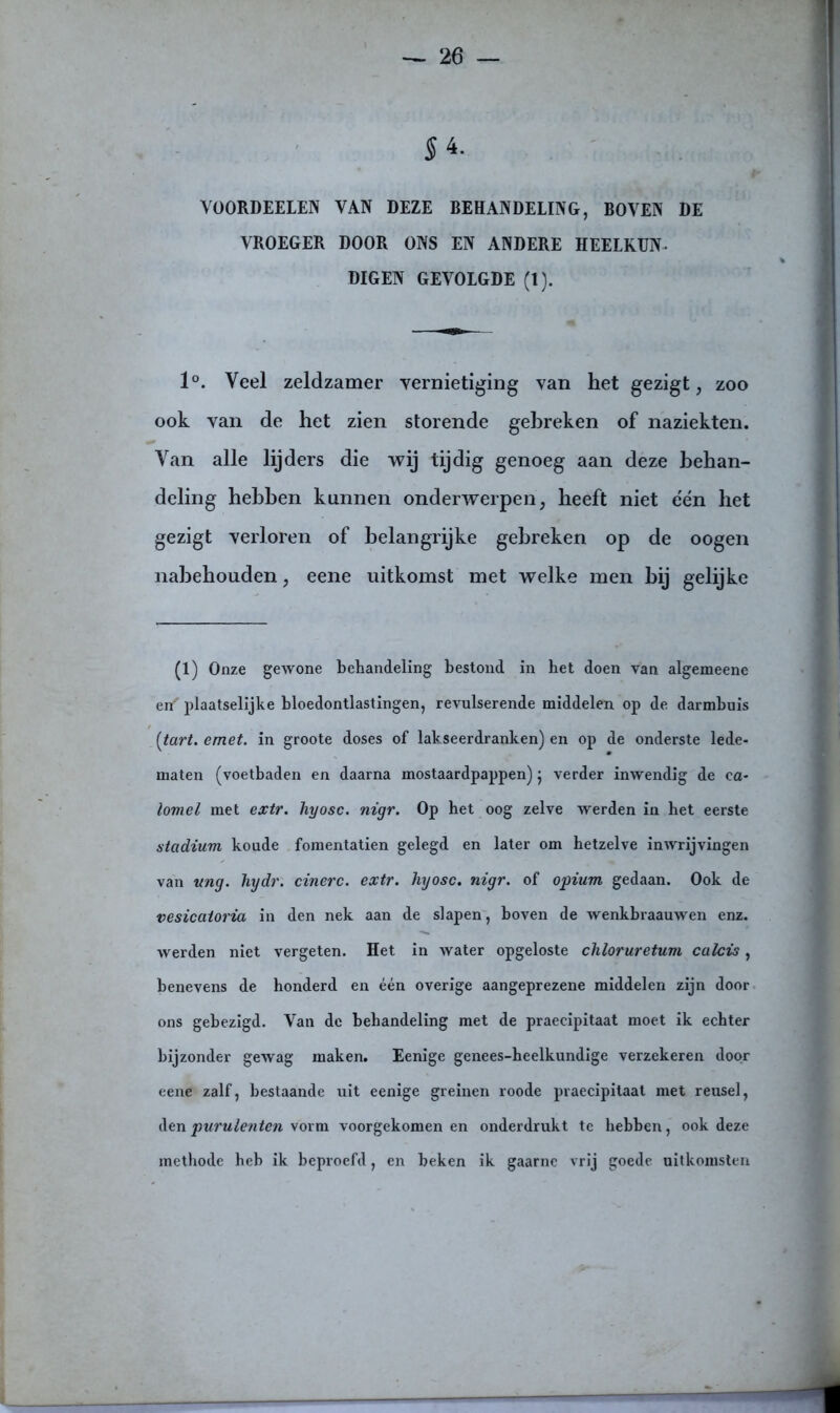 5 4. VOORDEELEN VAN DEZE BEHANDELING, BOVEN DE VROEGER DOOR ONS EN ANDERE HEELKUN- DIGEN GEVOLGDE (l). 1°. Veel zeldzamer vernietiging van het gezigt, zoo ook van de het zien storende gebreken of naziekten. Van alle lijders die wij tijdig genoeg aan deze behan- deling hebben kunnen onderwerpen, heeft niet één het gezigt verloren of belangrijke gebreken op de oogen nabehouden, eene uitkomst met welke men bij gelijke (1) Onze gewone behandeling bestond in het doen van algemeene en' plaatselijke bloedontlastingen, revulserende middelen op de darmbuis [tart. emet. in groote doses of lakseerdranken) en op de onderste lede- maten (voetbaden en daarna mostaardpappen) j verder inwendig de ca- lomel met extr. hyosc. nigr. Op het oog zelve werden in het eerste stadium koude fomentatien gelegd en later om hetzelve inwrijvingen van itng. hydr. cinerc. extr. hyosc. nigr. of opium gedaan. Ook de vesicatoria in den nek aan de slapen, boven de wenkbraauwen enz. werden niet vergeten. Het in water opgeloste chloruretum calcis, benevens de honderd en één overige aangeprezene middelen zijn door ons gebezigd. Van de behandeling met de praecipitaat moet ik echter bijzonder gewag maken. Eenige genees-heelkundige verzekeren door eene zalf, bestaande uit eenige greinen roode praecipitaat met reusel, denpurulenten vorm voorgekomen en onderdrukt te hebben, ook deze methode heb ik beproefd, en beken ik gaarne vrij goede uitkomsten
