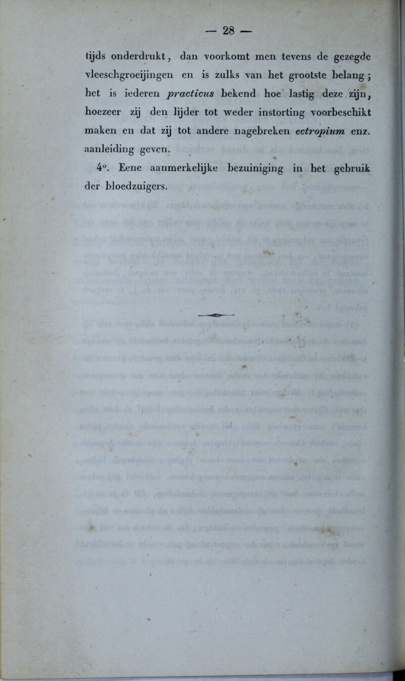 tijds onderdrukt, dan voorkomt men tevens de gezegde vleeschgroeijingen en is zulks van het grootste belang j het is iederen practicus bekend hoe lastig deze zijn, hoezeer zij den lijder tot weder instorting voorbeschikt maken en dat zij tot andere nagebreken ectropium enz. aanleiding geven. 4°. Eene aanmerkelijke bezuiniging in het gebruik der bloedzuigers.