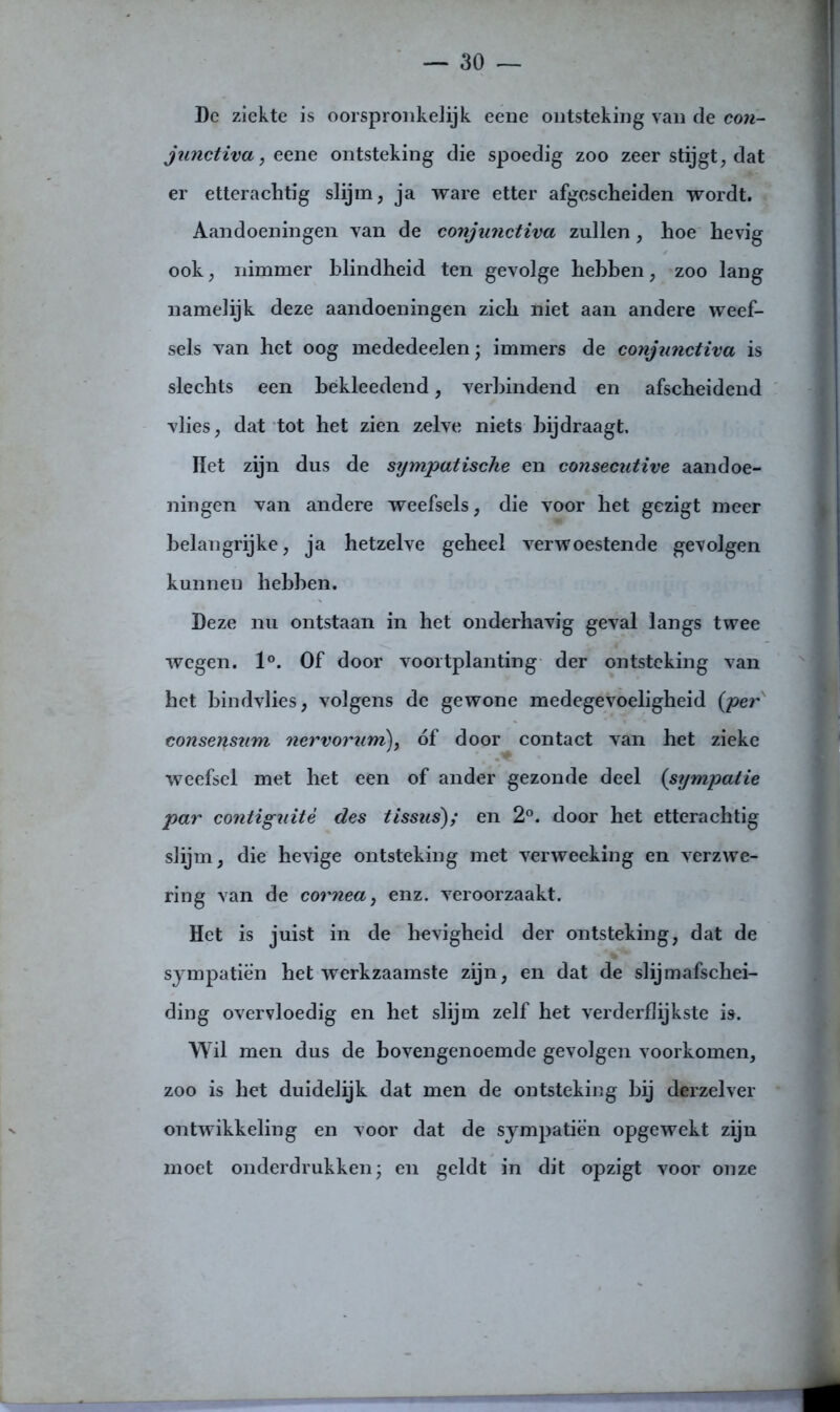 Dc ziekte is oorspronkelijk eene ontsteking van de con- junctiva, eene ontsteking die spoedig zoo zeer stijgt, dat er etterachtig slijm, ja ware etter afgescheiden wordt. Aandoeningen van de conjunctiva zullen, hoe hevig ook, nimmer blindheid ten gevolge hebben, zoo lang namelijk deze aandoeningen zich niet aan andere weef- sels van het oog mededeelen; immers de conjunctiva is slechts een bèkleedend, verbindend en afscheidend vlies, dat tot het zien zelve niets bijdraagt. Het zijn dus de sympatische en consecutive aandoe- ningen van andere weefsels, die voor het gezigt meer belangrijke, ja hetzelve geheel verwoestende gevolgen kunnen hebben. Deze nu ontstaan in het onderhavig geval langs twee wegen. 1°. Of door voortplanting der ontsteking van het bindvlies, volgens de gewone medegevoeligheid {per consensum nervorum), óf door contact van het zieke weefsel met het een of ander gezonde deel (sympatie par contiguitè des tissas); en 2°. door het etterachtig slijm, die hevige ontsteking met verweeking en verzwe- ring van de cornea, enz. veroorzaakt. Het is juist in de hevigheid der ontsteking, dat de sympatiën het werkzaamste zijn, en dat de slijmafschei- ding overvloedig en het slijm zelf het verderflijkste is. Wil men dus de bovengenoemde gevolgen voorkomen, zoo is het duidelijk dat men de ontsteking bij derzelver ontwikkeling en voor dat de sympatiën opgewekt zijn moet onderdrukken; en geldt in dit opzigt voor onze