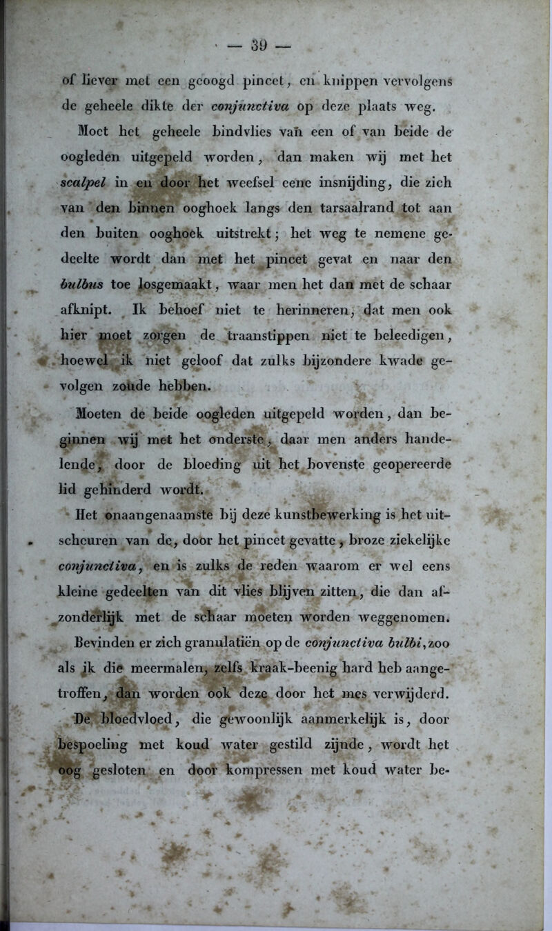of liever met een geoogd pincet, en knippen vervolgens de geheele dikte der conjunctiva op deze plaats weg. Moet het geheele bindvlies van een of van heide de oogleden uitgepeld worden, dan maken wij met het scalpel in en door het weefsel eene insnijding, die zich van den binnen ooghoek langs den tarsaalrand tot aan den buiten ooghoek uitstrekt; het weg te nemene ge- deelte wordt dan met het pincet gevat en naar den bulbus toe losgemaakt, waar men het dan met de schaar afknipt. Ik behoef niet te herinneren, dat men ook hier moet zorgen de traanstippen niet te beleedigen, . hoewel ik niet geloof dat zulks bijzondere kwade ge- volgen zoude hebben. Moeten de beide oogleden uitgepeld worden, dan be- ginnen wij met het onderste, daar men anders hande- lende, door de bloeding uit het^ bovenste geopereerde lid gehinderd wordt. Het onaangenaamste bij deze kunstbewerking is het uit- scheuren van de, door het pincet gevatte , broze ziekelijke conjunctiva, en is zulks de reden waarom er wel eens kleine gedeelten van dit vlies blijven zitten, die dan af- zonderlijk met de schaar moeten worden weggenomen. Bevinden er zich granulatiè’n op de conjunctiva bzilbi, zoo als jk die meermalen, zelfs kraak-beenig hard heb aan ge- troffen, dan worden ook deze door het mes verwijderd. De bloedvloed, die gewoonlijk aanmerkelijk is, door bespoeling met koud water gestild zijnde, wordt het oog gesloten en door kompressen met koud water be-