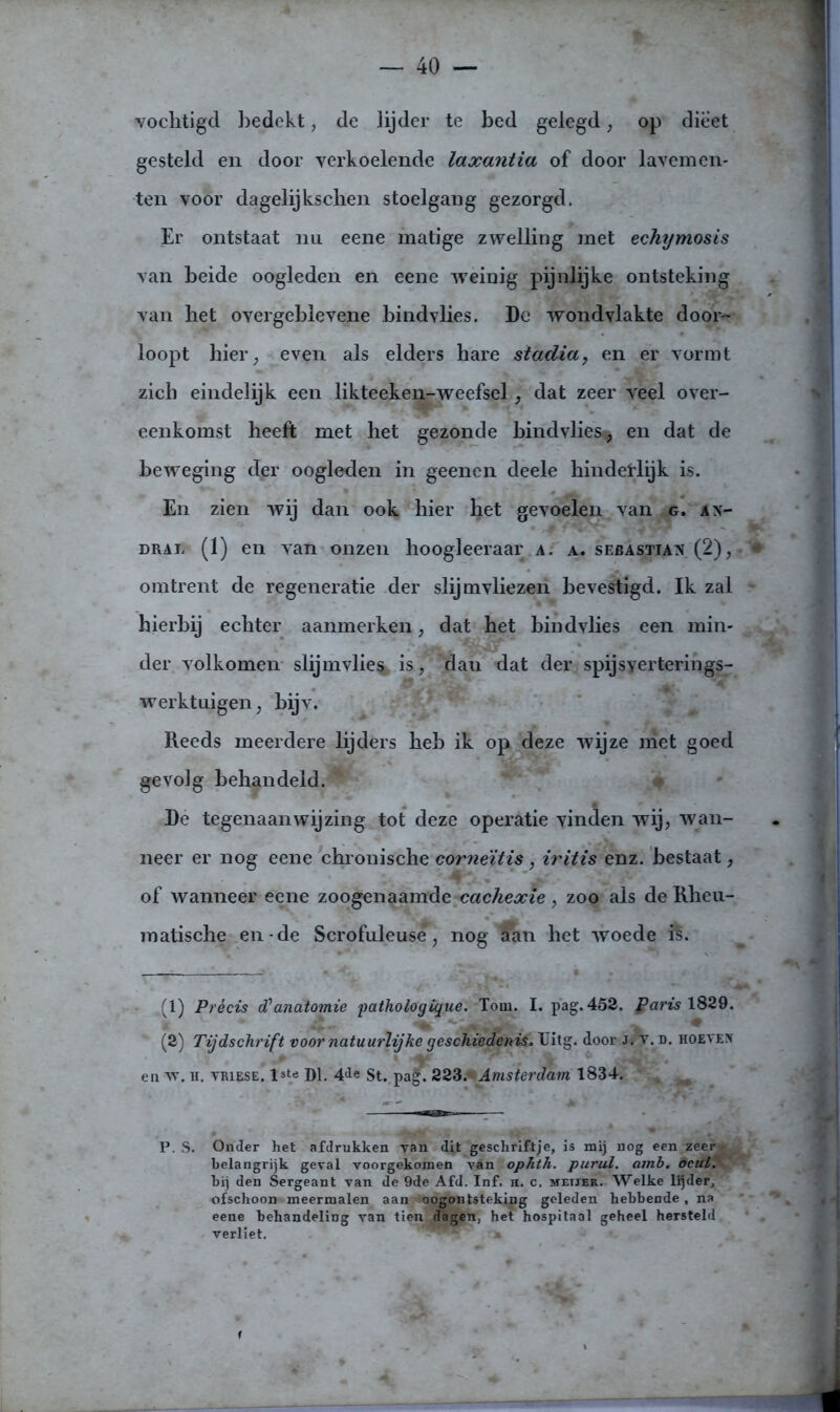 vochtigd bedekt, de lijder te bed gelegd, op dieet gesteld en door verkoelende laxantia of door lavemen- ten voor dagelijkschen stoelgang gezorgd. Er ontstaat nu eene matige zwelling met echymosis van beide oogleden en eene weinig pijnlijke ontsteking van bet overgeblevene bindvlies. De wondvlakte door- loopt hier, even als elders hare stadia, en er vormt zich eindelijk een likteeken-weefsel, dat zeer veel over- eenkomst heeft met het gezonde bindvlies* en dat de beweging der oogleden in geenen deele hinderlijk is. En zien wij dan ook bier bet gevoelen van g. ax- dral (1) en van onzen hoogleeraar a. a. sebastiax. (2), • omtrent de regeneratie der slijmvliezen bevestigd. Ik zal hierbij echter aanmerken, dat bet bindvlies een min- der volkomen slijmvlies^ is, dau dat der spijsverterings- werktuigen, bijv. Reeds meerdere lijders heb ik op deze wijze niet goed gevolg behandeld. De tegenaan wij zing tot deze operatie vinden wij, wan- neer er nog eene chronische corneïtis, iritis enz. bestaat, of wanneer eene zoogenaamde cachexie, zoo als de Rheu- matische en-de Scrofuleuse, nog aan het woede fê. (1) Précis d'anatomie pathologigiie. Tom. I. pag. 452. garis 1829. (2) Tijdschrift voor natuurlijke geschiedenis. IJitg. door Jj v. d. hoevex en 'w. h. YRiESE. lste Dl. 4<*e St. paf. 223. Amsterdam 1834. P. S. Onder het afdrukken van dit geschriftje, is mij nog een zeer- belangrijk geval voorgekomen van ophth. purul. amb. ocuL. hij den Sergeant van de 9de Afd. Inf. h. c. metjer. Welke lijder, ofschoon meermalen aan oogontsteking geleden hebbende , na L j eene behandeling van tien dagen, het hospitaal geheel hersteld verliet. ‘ ~>”m' ■ f * * Vtr * 'BI i ^ • .1 • - . i É