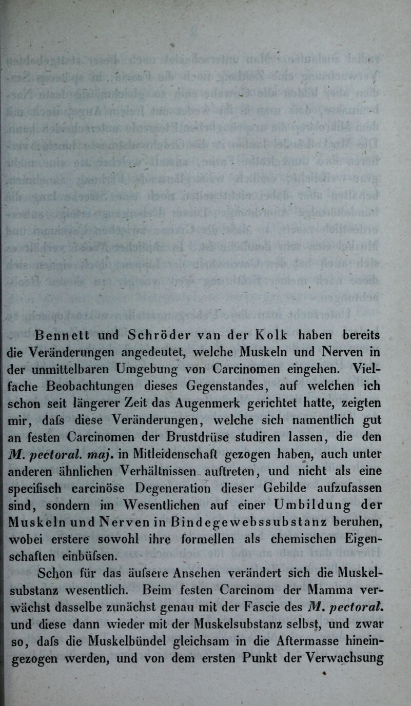 Bennett und Schröder van der Kolk haben bereits die Veränderungen angedeutet, welche Muskeln und Nerven in der unmittelbaren Umgebung von Carcinomen eingehen. Viel- fache Beobachtungen dieses Gegenstandes, auf welchen ich schon seit längerer Zeit das Augenmerk gerichtet hatte, zeigten mir, dafs diese Veränderungen, welche sich namentlich gut an festen Carcinomen der Brustdrüse studiren lassen, die den M. pectoral. maj. in Mitleidenschaft gezogen haben, auch unter anderen ähnlichen Verhältnissen auftreten, und nicht als eine specifisch carcinöse Degeneration dieser Gebilde aufzufassen sind, sondern im Wesentlichen auf einer Umbildung der Muskeln und Nerven in Bind ege webssubstanz beruhen, wobei erstere sowohl ihre formellen als chemischen Eigen- schaften einbüfsen. Schon für das äufseie Ansehen verändert sich die Muskel- substanz wesentlich. Beim festen Carcinom der Mamma ver- wächst dasselbe zunächst genau mit der Fascie des M. pectoral. und diese dann wieder mit der Muskelsubstanz selbst, und zwar so, dafs die Muskelbündel gleichsam in die Aftermasse hinein- gezogen werden, und von dem ersten Punkt der Verwachsung