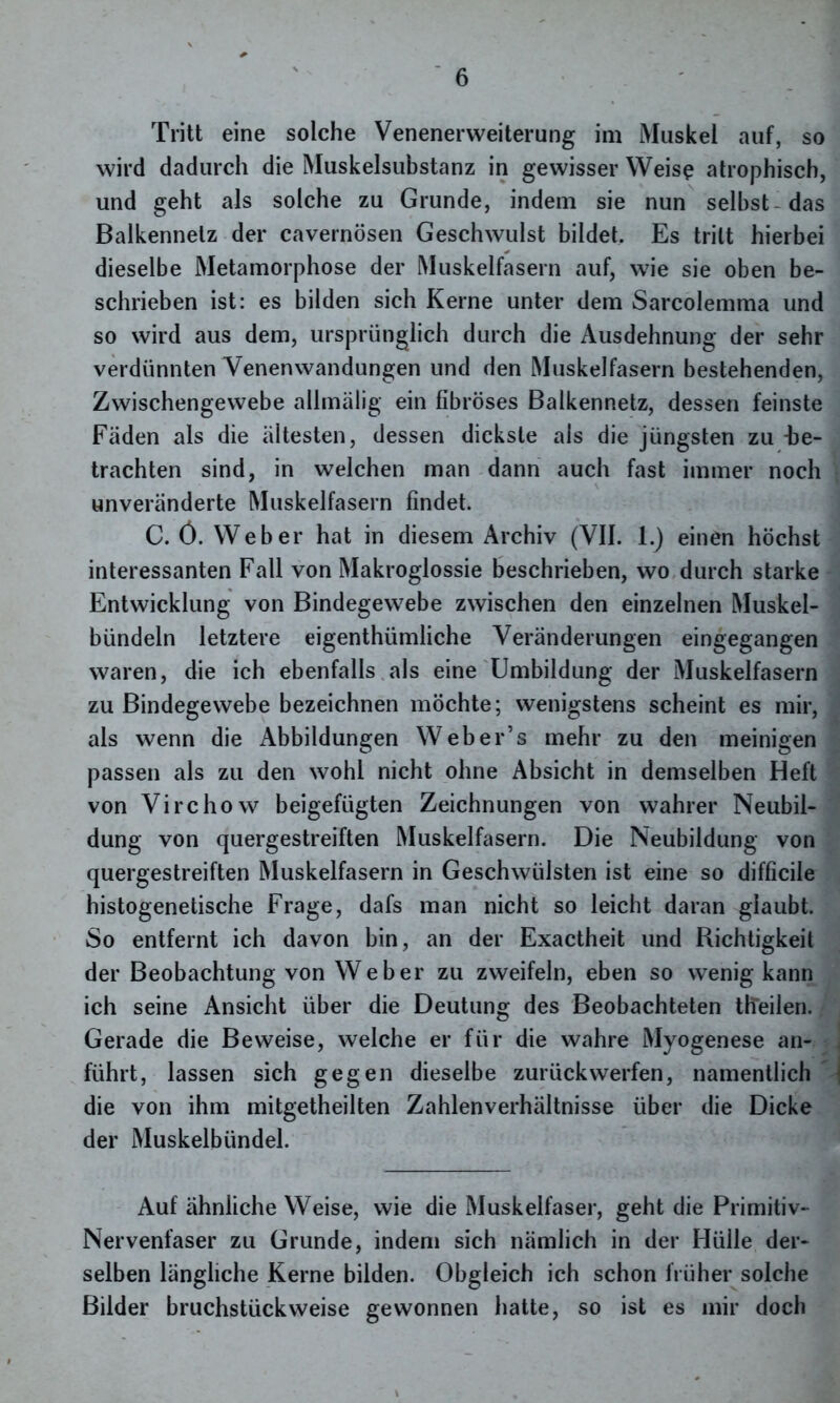 Tritt eine solche Venenerweiterung im Muskel auf, so wird dadurch die Muskelsubstanz in gewisser Weise atrophisch, und geht als solche zu Grunde, indem sie nun selbst das Balkennelz der cavernösen Geschwulst bildet. Es tritt hierbei dieselbe Metamorphose der Muskelfasern auf, wie sie oben be- schrieben ist: es bilden sich Kerne unter dem Sarcolemma und so wird aus dem, ursprünglich durch die Ausdehnung der sehr verdünnten Venenwandungen und den Muskelfasern bestehenden, Zwischengewebe allmälig ein fibröses Balkennetz, dessen feinste Fäden als die ältesten, dessen dickste als die jüngsten zu -be- trachten sind, in welchen man dann auch fast immer noch unveränderte Muskelfasern findet. C. Ö. Weber hat in diesem Archiv (VII. 1.) einen höchst interessanten Fall von Makroglossie beschrieben, wo durch starke Entwicklung von Bindegewebe zwischen den einzelnen Muskel- bündeln letztere eigenthümliche Veränderungen eingegangen waren, die ich ebenfalls als eine Umbildung der Muskelfasern zu Bindegewebe bezeichnen möchte; wenigstens scheint es mir, als wenn die Abbildungen Weber’s mehr zu den meinigen passen als zu den wohl nicht ohne Absicht in demselben Heft von Virchow beigefügten Zeichnungen von wahrer Neubil- dung von quergestreiften Muskelfasern. Die Neubildung von quergestreiften Muskelfasern in Geschwülsten ist eine so difficile histogenetische Frage, dafs man nicht so leicht daran glaubt. So entfernt ich davon bin, an der Exactheit und Richtigkeit der Beobachtung von Weber zu zweifeln, eben so wenig kann ich seine Ansicht über die Deutung des Beobachteten th'eilen. Gerade die Beweise, welche er für die wahre Myogenese an- führt, lassen sich gegen dieselbe zurück werfen, namentlich die von ihm mitgetheilten Zahlenverhältnisse über die Dicke der Muskelbündel. Auf ähnliche Weise, wie die Muskelfaser, geht die Primitiv- Nervenfaser zu Grunde, indem sich nämlich in der Hülle der- selben längliche Kerne bilden. Obgleich ich schon früher solche Bilder bruchstückweise gewonnen hatte, so ist es mir doch