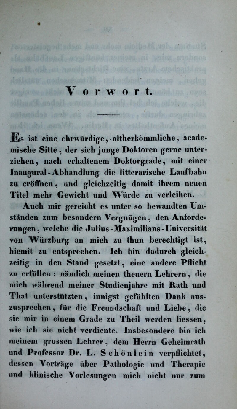 V o r w o r t. Es ist eine ehrwürdige, altherkömmliche, acade- mische Sitte , der sich junge Doktoren gerne unter- ziehen, nach erhaltenem Doktorgrade, mit einer Inaugural - Abhandlung die litterarische Laufbahn zu eröffnen, und gleichzeitig damit ihrem neuen Titel mehr Gewicht und Würde zu verleihen. Auch mir gereicht es unter so bewandten Um- ständen zum besondern Vergnügen, den Anforde- rungen, welche die Julius-Maximilians-Universität von Würzburg an mich zu thun berechtigt ist, hiemit zu entsprechen. Ich bin dadurch gleich- zeitig in den Stand gesetzt, eine andere Pflicht zu erfüllen : nämlich meinen theuern Lehrern, die mich während meiner Studienjahre mit Rath und That unterstützten, innigst gefühlten Dank aus- zusprechcn, für die Freundschaft und Liebe, die sie mir in einem Grade zu Theil werden Hessen, wie ich sie nicht verdiente. Insbesondere bin ich meinem grossen Lehrer, dem Herrn Geheimrath und Professor Dr. L. Schönlein verpflichtet, dessen Vorträge über Pathologie und Therapie und klinische Vorlesungen mich nicht nur zum