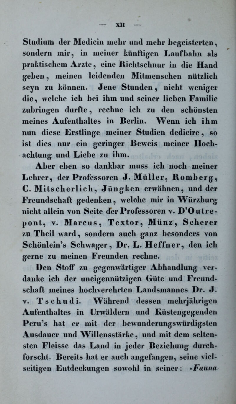 Studium der Medicin mehr und mehr begeisterten, sondern mir, in meiner künftigen Laufbahn als praktischem Arzte, eine Richtschnur in die Hand geben, meinen leidenden Mitmenschen nützlich seyn zu können. Jene Stunden, nicht weniger die, welche ich bei ihm und seiner lieben Familie zubringen durfte, rechne ich zu den schönsten meines Aufenthaltes in Berlin. Wenn ich ihm nun diese Erstlinge meiner Studien dedicire, so ist dies nur ein geringer Beweis meiner Hoch- achtung und Liebe zu ihm. Aber eben so dankbar muss ich noch meiner Lehrer, der Professoren J. Müller, Romberg, C. Mitscherlich, Jüngken erwähnen, und der Freundschaft gedenken, welche mir in Würzburg nicht allein von Seite der Professoren v. D’Outre- pont, v. Marcus, Textor, Münz, Scherer zu Theil ward, sondern auch ganz besonders von Schönlein’s Schwager, Dr. L. Heffner, den ich gerne zu meinen Freunden rechne. Den Stoff zu gegenwärtiger Abhandlung ver- danke ich der uneigennützigen Güte und Freund- schaft meines hochverehrten Landsmannes Dr. J. v. Tschudi. Während dessen mehrjährigen Aufenthaltes in Urwäldern und Rüstengegenden Peru’s hat er mit der bewunderungswürdigsten Ausdauer und Willensstärke, und mit dem selten- sten Fleisse das Land in jeder Beziehung durch- forscht. Bereits hat er auch angefangen, seine viel- seitigen Entdeckungen sowohl in seiner: »Fauna