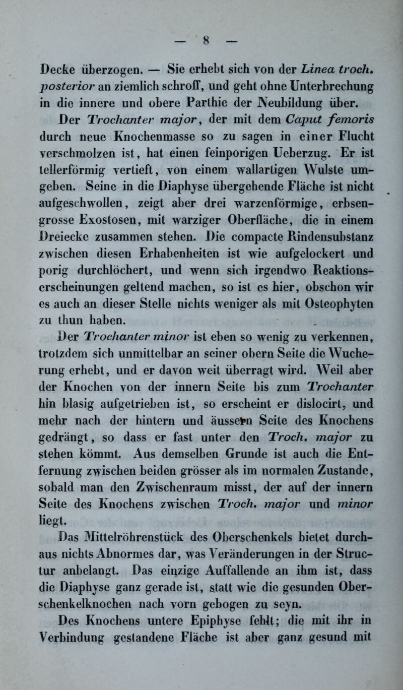 Decke überzogen. — Sie erhebt sich von der Linea troch. posterior an ziemlich schroff, und geht ohne Unterbrechung in die innere und obere Parlhie der Neubildung über. Der Trochanter major, der mit dem Caput femoris durch neue Knochenmasse so zu sagen in einer Flucht verschmolzen ist, hat einen feinporigen Ueberzug. Er ist tellerförmig vertieft, von einem wallartigen Wulste um- geben. Seine in die Diaphyse übergehende Fläche ist nicht aufgeschwollen, zeigt aber drei warzenförmige, erbsen- grosse Exostosen, mit warziger Oberfläche, die in einem Dreiecke zusammen stehen. Die compacte Rindensubstanz zwischen diesen Erhabenheiten ist wie aufgelockert und porig durchlöchert, und wenn sich irgendwo Reaktions- erscheinungen geltend machen, so ist es hier, obschon wir es auch an dieser Stelle nichts weniger als mit Osteophyten zu thun haben. Der Trochanter minor ist eben so wenig zu verkennen, trotzdem sich unmittelbar an seiner obern Seite die Wuche- rung erhebt, und er davon weit überragt wird. Weil aber der Knochen von der innern Seite bis zum Trochanter hin blasig aufgetrieben ist, so erscheint er dislocirt, und mehr nach der hintern und äussefrn Seite des Knochens gedrängt, so dass er fast unter den Troch. major zu stehen kömmt. Aus demselben Grunde ist auch die Ent- fernung zwischen beiden grösser als im normalen Zustande, sobald man den Zwischenraum misst, der auf der innern Seite des Knochens zwischen Troch. major und minor liegt. Das Mittelröhrenstück des Oberschenkels bietet durch- aus nichts Abnormes dar, was Veränderungen in der Struc- tur anbelangt. Das einzige Auffallende an ihm ist, dass die Diaphyse ganz gerade ist, statt wie die gesunden Ober- schenkelknochen nach vorn gebogen zu seyn. Des Knochens untere Epiphyse fehlt; die mit ihr in Verbindung gestandene Fläche ist aber ganz gesund mit