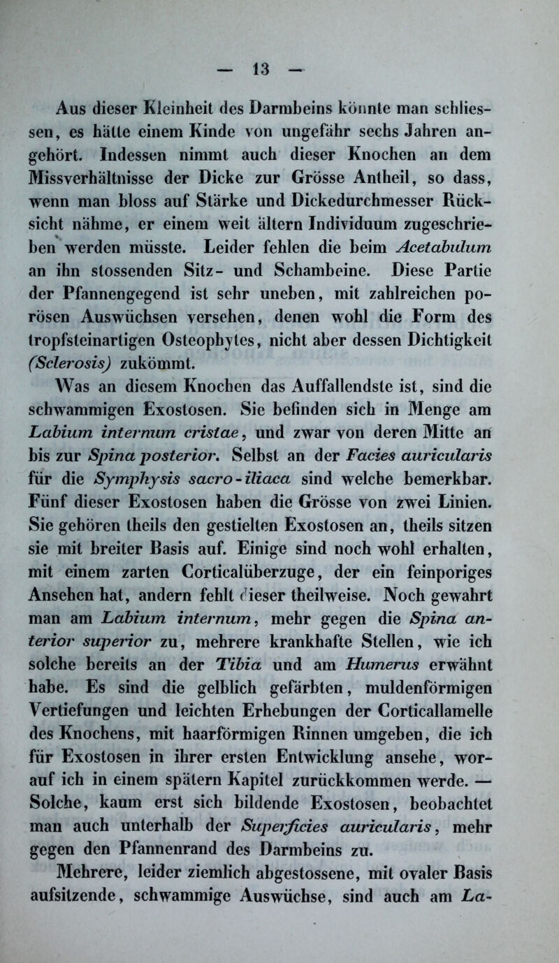 Aus dieser Kleinheit des Darmbeins könnte man schlies- sen, es hatte einem Kinde von ungefähr sechs Jahren an- gehört. Indessen nimmt auch dieser Knochen an dem Missverhältnisse der Dicke zur Grösse Antheil, so dass, wenn man bloss auf Stärke und Dickedurchmesser Rück- sicht nähme, er einem weit ältern Individuum zugeschrie- ben werden müsste. Leider fehlen die beim Acetabulum an ihn stossenden Sitz- und Schambeine. Diese Partie der Pfannengegend ist sehr uneben, mit zahlreichen po- rösen Auswüchsen versehen, denen wohl die Form des tropfsteinartigen Osteophytes, nicht aber dessen Dichtigkeit (Sclerosis) zukömmt. Was an diesem Knochen das Auffallendste ist, sind die schwammigen Exostosen. Sie befinden sich in Menge am Labium internum crislae, und zwar von deren Mitte an bis zur Spina posterior. Selbst an der Facies auricularis für die Symphysis sacro-iliaca sind welche bemerkbar. Fünf dieser Exostosen haben die Grösse von zwei Linien. Sie gehören theils den gestielten Exostosen an, theils sitzen sie mit breiter Basis auf. Einige sind noch wohl erhalten, mit einem zarten Corticalüberzuge, der ein feinporiges Ansehen hat, andern fehlt dieser theilweise. Noch gewahrt man am Labium internum, mehr gegen die Spina an- terior superior zu, mehrere krankhafte Stellen, wie ich solche bereits an der Tibia und am Humerus erwähnt habe. Es sind die gelblich gefärbten, muldenförmigen Vertiefungen und leichten Erhebungen der Corticallamelle des Knochens, mit haarförmigen Rinnen umgeben, die ich für Exostosen in ihrer ersten Entwicklung ansehe, wor- auf ich in einem spätem Kapitel zurückkommen werde. — Solche, kaum erst sich bildende Exostosen, beobachtet man auch unterhalb der Superficies auricularis, mehr gegen den Pfannenrand des Darmbeins zu. Mehrere, leider ziemlich abgestossene, mit ovaler Basis aufsitzende, schwammige Auswüchse, sind auch am La-
