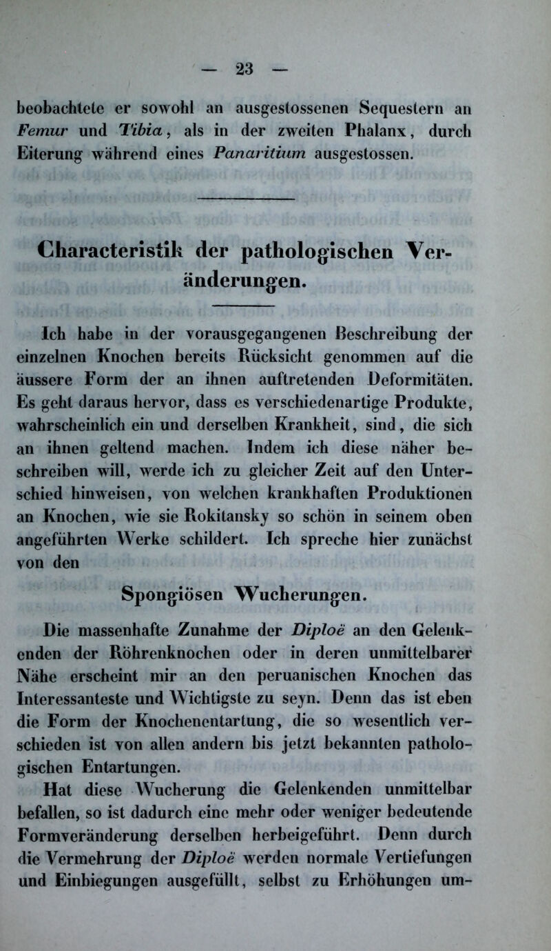 beobachtete er sowohl an ausgestossenen Sequestern an Femur und Tibia, als in der zweiten Phalanx, durch Eiterung während eines Panaritium ausgestossen. Characteristik der pathologischen Ver- änderungen. Ich habe in der vorausgegangenen ßeschreibung der einzelnen Knochen bereits Rücksicht genommen auf die äussere Form der an ihnen auftretenden Deformitäten. Es geht daraus hervor, dass es verschiedenartige Produkte, wahrscheinlich ein und derselben Krankheit, sind, die sich an ihnen geltend machen. Indem ich diese näher be- schreiben will, werde ich zu gleicher Zeit auf den Unter- schied hinweisen, von welchen krankhaften Produktionen an Knochen, wie sie Rokitansky so schön in seinem oben angeführten Werke schildert. Ich spreche hier zunächst von den Spongiösen Wucherungen. Die massenhafte Zunahme der Diploe an den Gelenk- cnden der Röhrenknochen oder in deren unmittelbarer Nähe erscheint mir an den peruanischen Knochen das Interessanteste und Wichtigste zu seyn. Denn das ist eben die Form der Knochenentartung, die so wesentlich ver- schieden ist von allen andern bis jetzt bekannten patholo- gischen Entartungen. Hat diese Wucherung die Gelenkenden unmittelbar befallen, so ist dadurch eine mehr oder weniger bedeutende Formveränderung derselben herbeigeführt. Denn durch die Vermehrung der Diploe werden normale Vertiefungen und Einbiegungen ausgefüllt, selbst zu Erhöhungen um-