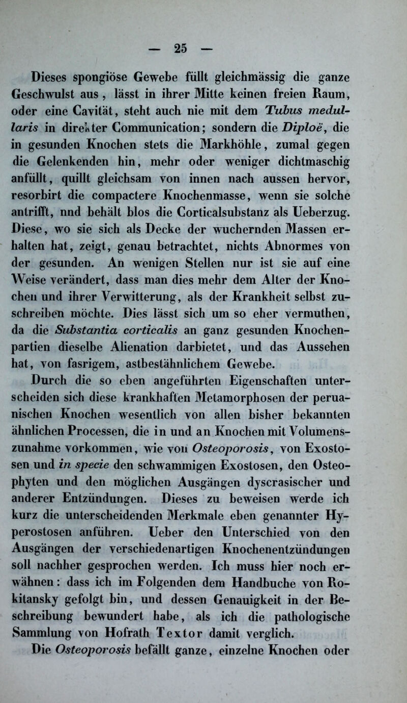 Dieses spongiöse Gewebe füllt gleichmässig die ganze Geschwulst aus , lässt in ihrer Mitte keinen freien Raum, oder eine Cavitat, steht auch nie mit dem Tubus medul- laris in direkter Communication; sondern die Diploe, die in gesunden Knochen stets die Markhöhle, zumal gegen die Gelenkenden hin, mehr oder weniger dichtmaschig anfüllt, quillt gleichsam von innen nach aussen hervor, resorbirt die compactere Knochenmasse, wenn sie solche an trifft, nnd behalt hlos die Corticalsubstanz als Ueherzug. Diese, wo sie sich als Decke der wuchernden Massen er- halten hat, zeigt, genau betrachtet, nichts Abnormes von der gesunden. An wenigen Stellen nur ist sie auf eine Weise verändert, dass man dies mehr dem Alter der Kno- chen und ihrer Verwitterung, als der Krankheit selbst zu- schreiben möchte. Dies lässt sich um so eher vermuthen, da die Substantia corticalis an ganz gesunden Knochen- partien dieselbe Alienation darbietet, und das Aussehen hat, von fasrigem, astbestähnlichem Gewebe. Durch die so eben angeführten Eigenschaften unter- scheiden sich diese krankhaften Metamorphosen der perua- nischen Knochen wesentlich von allen bisher bekannten ähnlichen Processen, die in und an Knochen mit Volumens- zunahme Vorkommen, wie von Osteoporosis, von Exosto- sen und in specie den schwammigen Exostosen, den Osteo- phyten und den möglichen Ausgängen dyscrasischer und anderer Entzündungen. Dieses zu beweisen werde ich kurz die unterscheidenden Merkmale eben genannter Hy- perostosen anführen. Ueber den Unterschied von den Ausgängen der verschiedenartigen Knochenentzündungen soll nachher gesprochen werden. Ich muss hier noch er- wähnen: dass ich im Folgenden dem Handhuche von Ro- kitansky gefolgt hin, und dessen Genauigkeit in der Be- schreibung bewundert habe, als ich die pathologische Sammlung von Hofrath Textor damit verglich. Die Osteoporosis befällt ganze, einzelne Knochen oder