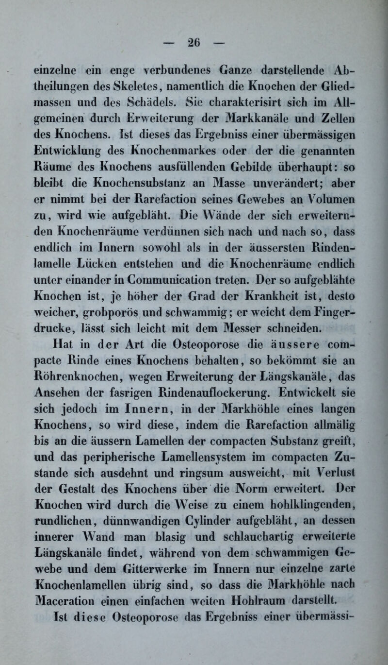 einzelne ein enge verbundenes Ganze darstellende Ab- theilungen des Skeletes, namentlich die Knochen der Glied- massen und des Schädels. Sie charakterisirt sich im All- gemeinen durch Erweiterung der Markkanäle und Zellen des Knochens. Ist dieses das Ergebniss einer übermässigen Entwicklung des Knochenmarkes oder der die genannten Räume des Knochens ausfüllenden Gebilde überhaupt: so bleibt die Knochensubstanz an Masse unverändert; aber er nimmt bei der Rarefaction seines Gewebes an Volumen zu, wird wie aufgebläht. Die Wände der sich erweitern- den Knochenräume verdünnen sich nach und nach so, dass endlich im Innern sowohl als in der äussersten Rinden- lamelle Lücken entstehen und die Knochenräume endlich unter einander in Communication treten. Der so aufgeblähte Knochen ist, je höher der Grad der Krankheit ist, desto weicher, grobporös und schwammig; erweicht dem Finger- drucke, lässt sich leicht mit dem Messer schneiden. Hat in der Art die Osteoporose die äussere com- pacte Rinde eines Knochens behalten, so bekömmt sie an Röhrenknochen, wregen Erweiterung der Längskanäle, das Ansehen der fasrigen Rindenauflockerung. Entwickelt sie sich jedoch im Innern, in der Markhöhle eines langen Knochens, so wird diese, indem die Rarefaction allmälig bis an die aussern Lamellen der compacten Substanz greift, und das peripherische Lamellensystem im compacten Zu- stande sich ausdehnt und ringsum ausweicht, mit Verlust der Gestalt des Knochens über die Norm erweitert. Der Knochen wird durch die Weise zu einem hohlklingenden, rundlichen, dünnwandigen Cylinder aufgebläht, an dessen innerer Wand man blasig und schlauchartig erweiterte Längskanäle findet, während von dem schwammigen Ge- webe und dem Gitterwerke im Innern nur einzelne zarte Knochenlamellen übrig sind, so dass die Markhöhle nach Maceration einen einfachen weiten Hohlraum darstellt. Ist diese Osteoporose das Ergebniss einer übermässi-
