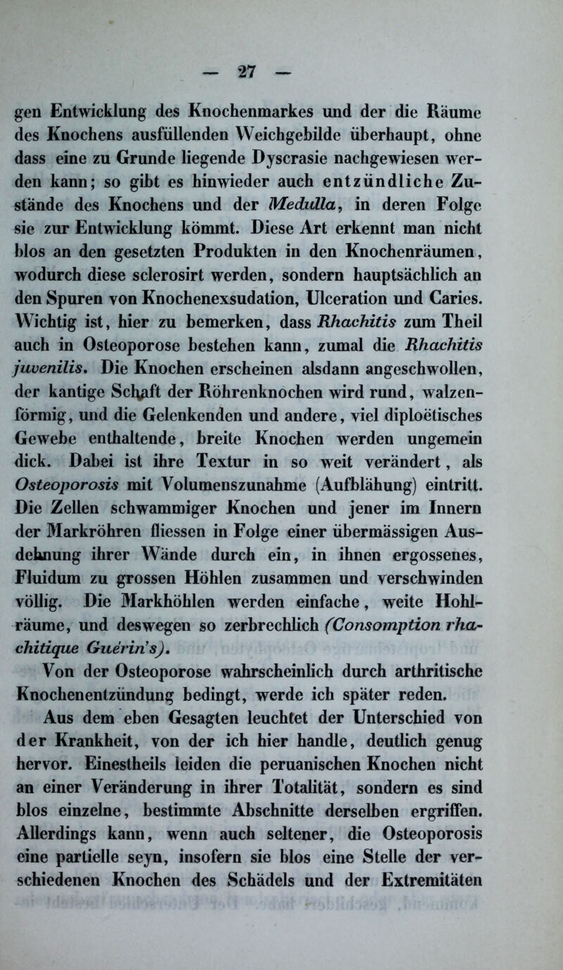 gen Entwicklung des Knochenmarkes und der die Räume des Knochens ausfüllenden Weichgebilde überhaupt, ohne dass eine zu Grunde liegende Dyscrasie nachgewiesen wer- den kann; so gibt es hinwieder auch entzündliche Zu- stande des Knochens und der Medulla, in deren Folge sie zur Entwicklung kömmt. Diese Art erkennt man nicht blos an den gesetzten Produkten in den Knochenräumen, wodurch diese sclerosirt werden, sondern hauptsächlich an den Spuren von Knochenexsudation, Ulceration und Caries. Wichtig ist, hier zu bemerken, dass Rhachitis zum Theil auch in Osteoporose bestehen kann, zumal die Rhachitis juvenilis. Die Knochen erscheinen alsdann angeschwollen, der kantige Scl^ift der Röhrenknochen wird rund, walzen- förmig, und die Gelenkenden und andere, viel diploetisches Gewebe enthaltende, breite Knochen werden ungemein dick. Dabei ist ihre Textur in so weit verändert, als Osteoporosis mit Volumenszunahme (Aufblähung) eintritt. Die Zellen schwammiger Knochen und jener im Innern der Markröhren fliessen in Folge einer übermässigen Aus- dehnung ihrer Wände durch ein, in ihnen ergossenes, Fluidum zu grossen Höhlen zusammen und verschwinden völlig. Die Markhöhlen werden einfache, weite Hohl- räume, und deswegen so zerbrechlich (Consomption rha- chitique Guerin’s). Von der Osteoporose wahrscheinlich durch arthritische Knochenentzündung bedingt, werde ich später reden. Aus dem eben Gesagten leuchtet der Unterschied von der Krankheit, von der ich hier handle, deutlich genug hervor. Einestheils leiden die peruanischen Knochen nicht an einer Veränderung in ihrer Totalität, sondern es sind blos einzelne, bestimmte Abschnitte derselben ergriffen. Allerdings kann, wenn auch seltener, die Osteoporosis eine partielle seyn, insofern sie blos eine Stelle der ver- schiedenen Knochen des Schädels und der Extremitäten