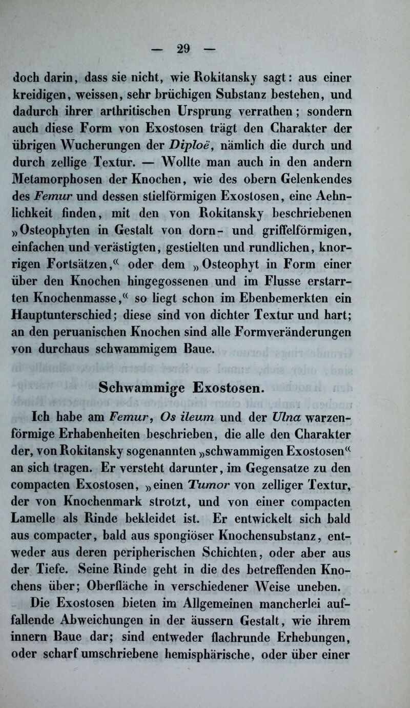 doch darin, dass sie nicht, wie Rokitansky sagt: aus einer kreidigen, weissen, sehr brüchigen Substanz bestehen, und dadurch ihrer arthritischen Ursprung yerrathen; sondern auch diese Form von Exostosen trägt den Charakter der übrigen Wucherungen der Diploe, nämlich die durch und durch zellige Textur. — Wollte man auch in den andern Metamorphosen der Knochen, wie des obern Gelenkendes des Femur und dessen stielförmigen Exostosen, eine Aehn- lichkeit finden, mit den von Rokitansky beschriebenen »Osteophyten in Gestalt von dorn- und griffelförmigen, einfachen und verästigten, gestielten und rundlichen, knor- rigen Fortsätzen,(C oder dem »Osteophyt in Form einer über den Knochen hingegossenen und im Flusse erstarr- ten Knochenmasse,(( so liegt schon im Ebenbemerkten ein Hauptunterschied; diese sind von dichter Textur und hart; an den peruanischen Knochen sind alle Form Veränderungen von durchaus schwammigem Baue. Schwammige Exostosen. Ich habe am Femur, Os ileum und der Ulna warzen- förmige Erhabenheiten beschrieben, die alle den Charakter der, von Rokitansky sogenannten »schwammigen Exostosenc< an sich tragen. Er versteht darunter, im Gegensätze zu den compacten Exostosen, »einen Tumor von zelliger Textur, der von Knochenmark strotzt, und von einer compacten Lamelle als Rinde bekleidet ist. Er entwickelt sich bald aus compacter, bald aus spongiöser Knochensubstanz, ent- weder aus deren peripherischen Schichten, oder aber aus der Tiefe. Seine Rinde geht in die des betreffenden Kno- chens über; Oberfläche in verschiedener Weise uneben. Die Exostosen bieten im Allgemeinen mancherlei auf- fallende Abweichungen in der äussern Gestalt, wie ihrem innern Baue dar; sind entweder flachrunde Erhebungen, oder scharf umschriebene hemisphärische, oderübereiner