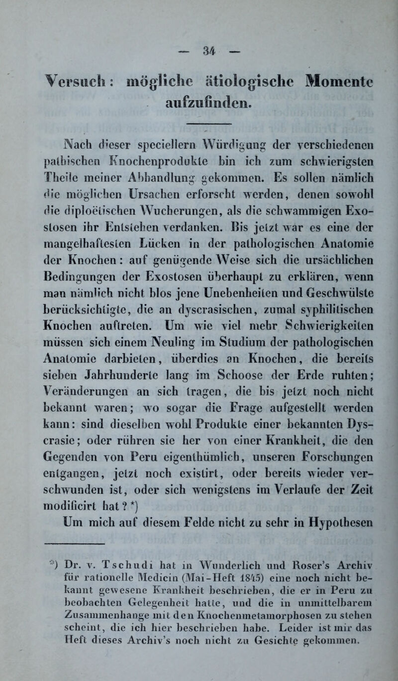 Versuch: mögliche ätiologische Momente aufzufinden. Nach dieser speciellern Würdigung der verschiedenen patbischcn Knochenprodukte bin ich zum schwierigsten Theile meiner Abhandlung gekommen. Es sollen nämlich die möglichen Ursachen erforscht werden, denen sowohl die diploetischen Wucherungen, als die schwammigen Exo- stosen ihr Entstehen verdanken. Eis jetzt Avar es eine der mangelhaftesten Lücken in der pathologischen Anatomie der Knochen: auf genügende Weise sich die ursächlichen Bedingungen der Exostosen überhaupt zu erklären, wenn man nämlich nicht blos jene Unebenheiten und Geschwülste berücksichtigte, die an dyscrasisehen, zumal syphilitischen Knochen auflreten. Um wie viel mehr Schwierigkeiten müssen sich einem Neuling im Studium der pathologischen Anatomie darbicten, überdies an Knochen, die bereits sieben Jahrhunderte lang im Schoose der Erde ruhten; Veränderungen an sich tragen, die bis jetzt noch nicht bekannt waren; wo sogar die Frage aufgestellt werden kann: sind dieselben w ohl Produkte einer bekannten Dys- crasie; oder rühren sie her von einer Krankheit, die den Gegenden von Peru eigenthümlich, unseren Forschungen entgangen, jetzt noch exislirt, oder bereits wieder ver- schwunden ist, oder sich wenigstens im Verlaufe der Zeit modificirt hat ? *) Um mich auf diesem Felde nicht zu sehr in Hypothesen '•) Dr. v. Tschudi hat in Wunderlich und Roser’s Archiv für rationelle Medicin (Mai-Heft 1845) eine noch nicht be- kannt gewesene Krankheit beschrieben, die er in Peru zu beobachten Gelegenheit hatte, und die in unmittelbarem Zusammenhänge mit den Knochenmetamorphosen zu stehen scheint, die ich hier beschrieben habe. Leider ist mir das Heft dieses Archiv’s noch nicht zu Gesichte gekommen.