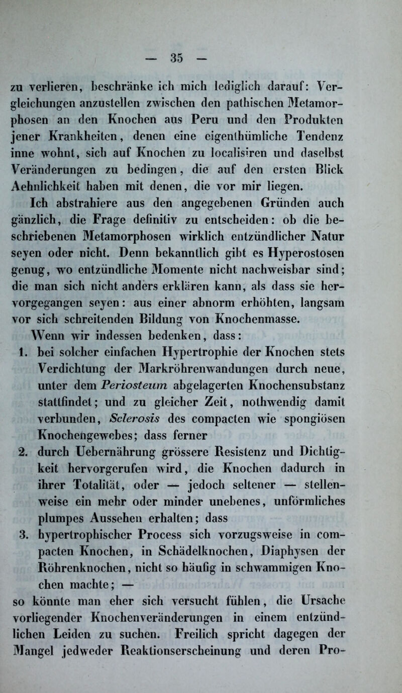 zu verlieren, beschränke ich mich lediglich darauf: Ver- gleichungen anzustellen zwischen den pathischen Metamor- phosen an den Knochen aus Peru und den Produkten jener Krankheiten, denen eine eigentümliche Tendenz inne wohnt, sich auf Knochen zu localisiren und daselbst Veränderungen zu bedingen, die auf den ersten Blick Aehnlichkeit haben mit denen, die vor mir liegen. Ich abstrahiere aus den angegebenen Gründen auch gänzlich, die Frage definitiv zu entscheiden: ob die be- schriebenen Metamorphosen wirklich entzündlicher Natur seyen oder nicht. Denn bekanntlich gibt es Hyperostosen genug, wo entzündliche Momente nicht nachweisbar sind; die man sich nicht anders erklären kann, als dass sie her- vorgegangen seyen: aus einer abnorm erhöhten, langsam vor sich schreitenden Bildung von Knochenmasse. Wenn wir indessen bedenken, dass: 1. bei solcher einfachen Hypertrophie der Knochen stets Verdichtung der Markröhrenwandungen durch neue, unter dem Periosteum abgelagerten Knochensubstanz stattfindet; und zu gleicher Zeit, nolhwendig damit verbunden, Sclerosis des compacten wie spongiösen Knochengewebes; dass ferner 2. durch Uebernährung grössere Resistenz und Dichtig- keit hervorgerufen wird, die Knochen dadurch in ihrer Totalität, oder — jedoch seltener — stellen- weise ein mehr oder minder unebenes, unförmliches plumpes Aussehen erhalten; dass 3. hypertrophischer Process sich vorzugsweise in com- pacten Knochen, in Schädelknochen, Diaphysen der Röhrenknochen, nicht so häufig in schwammigen Kno- chen machte; — so könnte man eher sich versucht fühlen, die Ursache vorliegender Knochenveränderungen in einem entzünd- lichen Leiden zu suchen. Freilich spricht dagegen der Mangel jedweder Reaktionserscheinung und deren Pro-