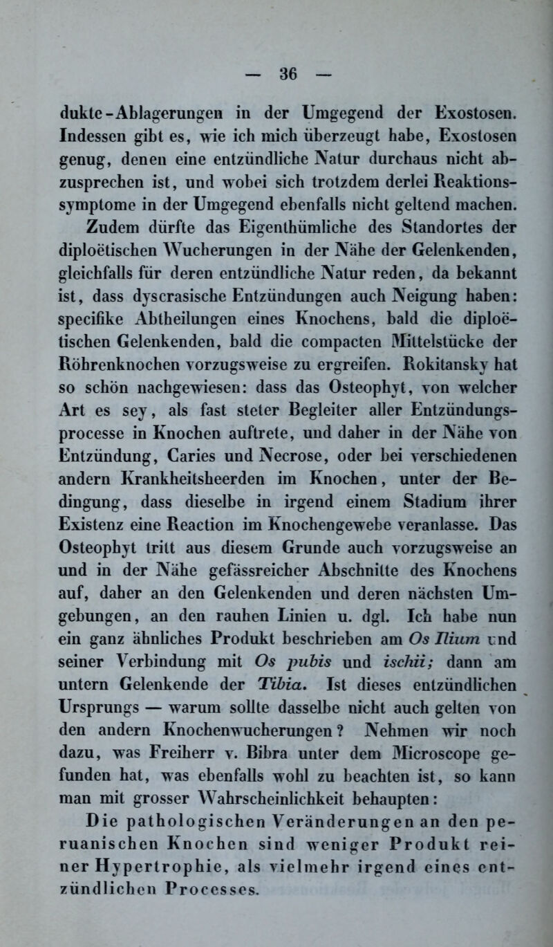 dukte-Ablagerungen in der Umgegend der Exostosen. Indessen gibt es, wie ich mich überzeugt habe, Exostosen genug, denen eine entzündliche Natur durchaus nicht ab- zusprechen ist, und wobei sich trotzdem derlei Reaktions- symptome in der Umgegend ebenfalls nicht geltend machen. Zudem dürfte das Eigenthümliche des Standortes der diploetischen Wucherungen in der Nähe der Gelenkenden, gleichfalls für deren entzündliche Natur reden, da bekannt ist, dass dyscrasische Entzündungen auch Neigung haben: specifike Abtheilungen eines Knochens, bald die diploe- tischen Gelenkenden, bald die compacten DIittelstücke der Röhrenknochen vorzugsweise zu ergreifen. Rokitansky hat so schön nachgewiesen: dass das Osteophyt, von welcher Art es sey, als fast steter Begleiter aller Entzündungs- processe in Knochen auftrete, und daher in der Nähe von Entzündung, Caries und Necrose, oder hei verschiedenen andern Krankheitsheerden im Knochen, unter der Be- dingung, dass dieselbe in irgend einem Stadium ihrer Existenz eine Reaction im Knochengewebe veranlasse. Das Osteophyt tritt aus diesem Grunde auch vorzugsweise an und in der Nähe gefässreicher Abschnitte des Knochens auf, daher an den Gelenkenden und deren nächsten Um- gebungen, an den rauhen Linien u. dgl. Ich habe nun ein ganz ähnliches Produkt beschrieben am Os Tlium und seiner Verbindung mit Os pubis und ischii; dann am untern Gelenkende der Tibia. Ist dieses entzündlichen Ursprungs — warum sollte dasselbe nicht auch gelten von den andern Knochenwucherungen ? Nehmen wir noch dazu, was Freiherr v. Bibra unter dem Microscope ge- funden hat, was ebenfalls wohl zu beachten ist, so kann man mit grosser Wahrscheinlichkeit behaupten: Die pathologischen Veränderungen an den pe- ruanischen Knochen sind weniger Produkt rei- ner Hypertrophie, als vielmehr irgend eines ent- zündlichen Processes.