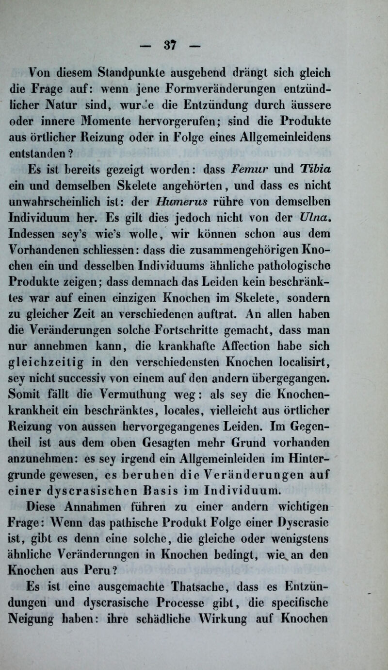 Von diesem Standpunkte ausgehend drängt sich gleich die Frage auf: wenn jene Formveränderungen entzünd- licher Natur sind, wurJe die Entzündung durch äussere oder innere Momente hervorgerufen; sind die Produkte aus örtlicher Reizung oder in Folge eines Allgemeinleidens entstanden ? Es ist bereits gezeigt worden: dass Femur und Tibia ein und demselben Skelete angehörten, und dass es nicht unwahrscheinlich ist: der Humerus rühre von demselben Individuum her. Es gilt dies jedoch nicht von der Ulna. Indessen sey’s wie’s wolle, wir können schon aus dem Vorhandenen schliessen: dass die zusammengehörigen Kno- chen ein und desselben Individuums ähnliche pathologische Produkte zeigen; dass demnach das Leiden kein beschränk- tes war auf einen einzigen Knochen im Skelete, sondern zu gleicher Zeit an verschiedenen auftrat. An allen haben die Veränderungen solche Fortschritte gemacht, dass man nur annehmen kann, die krankhafte Affection habe sich gleichzeitig in den verschiedensten Knochen localisirt, sey nicht successiv von einem auf den andern übergegangen. Somit fällt die Vermuthung weg: als sey die Knochen- krankheit ein beschränktes, locales, vielleicht aus örtlicher Reizung von aussen hervorgegangenes Leiden. Im Gegen- theil ist aus dem oben Gesagten mehr Grund vorhanden anzunehmen: es sey irgend ein Allgemeinleiden im Hinter- gründe gewesen, es beruhen die Veränderungen auf einer dyscrasischen Basis im Individuum. Diese Annahmen führen zu einer andern wichtigen Frage: Wenn das pathische Produkt Folge einer Dyscrasie ist, gibt es denn eine solche, die gleiche oder wenigstens ähnliche Veränderungen in Knochen bedingt, wie^an den Knochen aus Peru? Es ist eine ausgemachte Thatsache, dass es Entzün- dungen und dyscrasische Processe gibt, die specifische Neigung haben: ihre schädliche Wirkung auf Knochen