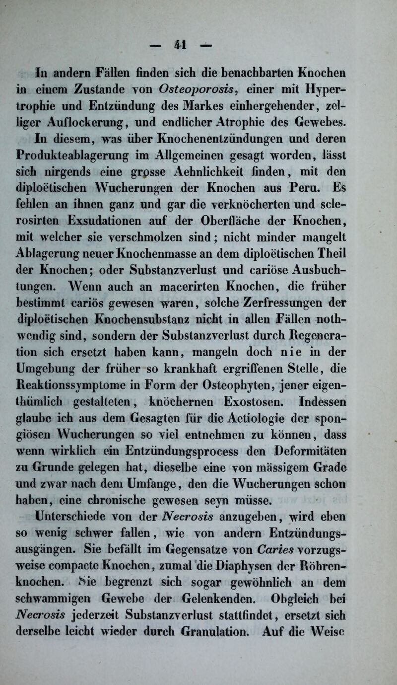 In andern Fällen finden sich die benachbarten Knochen in einem Zustande von Osteoporosis, einer mit Hyper- trophie und Entzündung des Markes einhergehender, zel- liger Auflockerung, und endlicher Atrophie des Gewebes. In diesem, was über Knochenentzündungen und deren Produkteablagerung im Allgemeinen gesagt worden, lässt sich nirgends eine grpsse Aehnlichkeit finden, mit den diploetischen Wucherungen der Knochen aus Peru. Es fehlen an ihnen ganz und gar die verknöcherten und scle- rosirten Exsudationen auf der Oberfläche der Knochen, mit welcher sie verschmolzen sind; nicht minder mangelt Ablagerung neuer Knochenmasse an dem diploetischen Theil der Knochen; oder Substanzverlust und cariöse Ausbuch- tungen. Wenn auch an macerirten Knochen, die früher bestimmt cariös gewesen waren, solche Zerfressungen der diploetischen Knochensubstanz nicht in allen Fällen noth- wendig sind, sondern der Substanzverlust durch Regenera- tion sich ersetzt haben kann, mangeln doch nie in der Umgebung der früher so krankhaft ergriffenen Stelle, die Reaktionssymptome in Form der Osteophyten, jener eigen- tümlich gestalteten, knöchernen Exostosen. Indessen glaube ich aus dem Gesagten für die Aetiologie der spon- giösen Wucherungen so viel entnehmen zu können, dass wenn wirklich ein Entzündungsprocess den Deformitäten zu Grunde gelegen hat, dieselbe eine von mässigem Grade und zwar nach dem Umfange, den die Wucherungen schon haben, eine chronische gewesen seyn müsse. Unterschiede von der Necrosis anzugeben, wird eben so wenig schwer fallen, wie von andern Entzündungs- ausgängen. Sie befällt im Gegensätze von Caries vorzugs- weise compacte Knochen, zumal die Diaphysen der Röhren- knochen. Sie begrenzt sich sogar gewöhnlich an dem schwammigen Gewebe der Gelenkenden. Obgleich bei Necrosis jederzeit Substanzverlust stattfindet, ersetzt sich derselbe leicht wieder durch Granulation. Auf die Weise