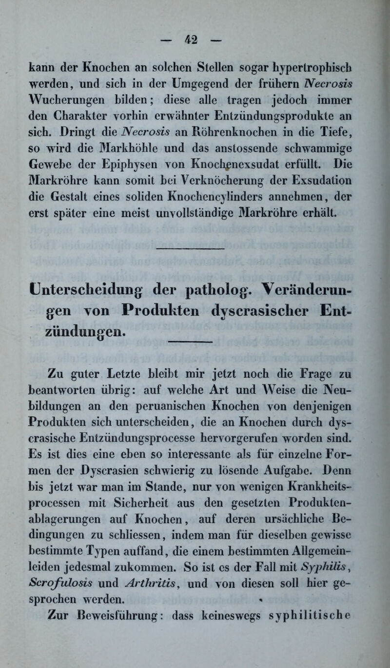 kann der Knochen an solchen Stellen sogar hypertrophisch werden, und sich in der Umgegend der frühem Necrosis Wucherungen bilden; diese alle tragen jedoch immer den Charakter vorhin erwähnter Entzündungsprodukte an sich. Dringt die Necrosis an Röhrenknochen in die Tiefe, so wird die Markhöhle und das anstossende schwammige Gewebe der Epiphysen von Knoch^nexsudat erfüllt. Die Markröhre kann somit hei Verknöcherung der Exsudation die Gestalt eines soliden Knochencylinders annehmen, der erst später eine meist unvollständige Markröhre erhält. Unterscheidung der patholog. Veränderun- gen Ton Produkten dyscrasischer Ent- zündungen. Zu guter Letzte bleibt mir jetzt noch die Frage zu beantworten übrig: auf welche Art und Weise die Neu- bildungen an den peruanischen Knochen von denjenigen Produkten sich unterscheiden, die an Knochen durch dys- crasische Entzündungsprocesse hervorgerufen worden sind. Es ist dies eine eben so interessante als für einzelne For- men der Dyscrasien schwierig zu lösende Aufgabe. Denn bis jetzt war man im Stande, nur von wenigen Krankheits- processen mit Sicherheit aus den gesetzten Produkten- ablagerungen auf Knochen, auf deren ursächliche Be- dingungen zu schliessen, indem man für dieselben gewisse bestimmte Typen auffand, die einem bestimmten Allgemein- leiden jedesmal zukommen. So ist es der Fall mit Syphilis, Scrofulosis und Arthritis, und von diesen soll hier ge- sprochen werden. Zur Beweisführung: dass keineswegs syphilitische