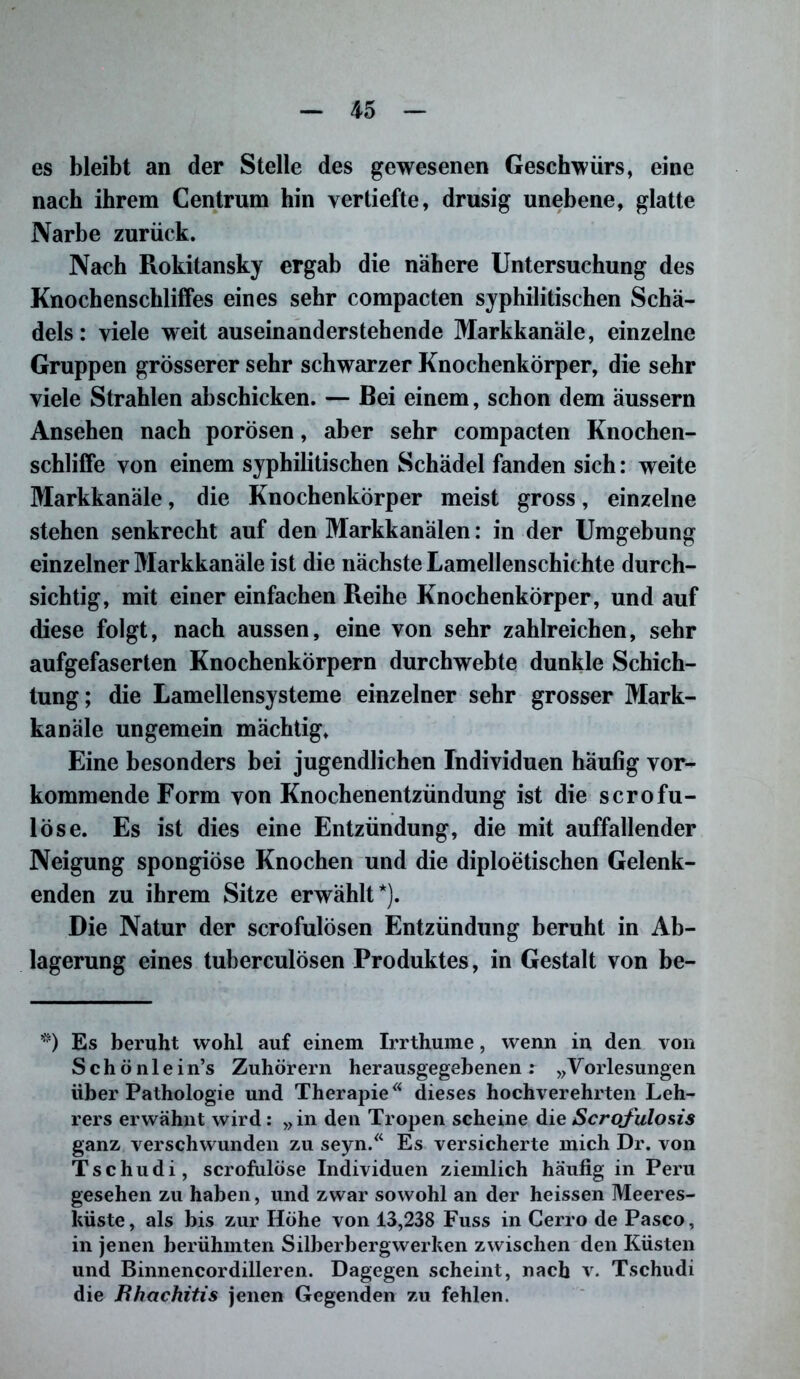 es bleibt an der Stelle des gewesenen Geschwürs, eine nach ihrem Centrum hin vertiefte, drüsig unebene, glatte Narbe zurück. Nach Rokitansky ergab die nähere Untersuchung des Knochenschliffes eines sehr compacten syphilitischen Schä- dels: viele weit auseinanderstehende Markkanäle, einzelne Gruppen grösserer sehr schwarzer Knochenkörper, die sehr viele Strahlen abschicken. — Bei einem, schon dem äussern Ansehen nach porösen, aber sehr compacten Knochen- schlilTe von einem syphilitischen Schädel fanden sich: weite Markkanäle, die Knochenkörper meist gross, einzelne stehen senkrecht auf den Markkanälen: in der Umgebung einzelner Markkanäle ist die nächste Lamellenschichte durch- sichtig, mit einer einfachen Reihe Knochenkörper, und auf diese folgt, nach aussen, eine von sehr zahlreichen, sehr aufgefaserten Knochenkörpern durchwebte dunkle Schich- tung; die Lamellensysteme einzelner sehr grosser Mark- kanäle ungemein mächtig. Eine besonders bei jugendlichen Individuen häufig vor- kommende Form von Knochenentzündung ist die scrofu- löse. Es ist dies eine Entzündung, die mit auffallender Neigung spongiöse Knochen und die diploetischen Gelenk- enden zu ihrem Sitze erwählt*). Die Natur der scrofulösen Entzündung beruht in Ab- lagerung eines tuberculösen Produktes, in Gestalt von be- *) Es beruht wohl auf einem Irrthume, wenn in den von S c h ö n 1 e i n’s Zuhörern herausgegebenen r „Vorlesungen über Pathologie und TherapieÄ dieses hochverehrten Leh- rers erwähnt wird: »in den Tropen scheine die Scrojulosis ganz, verschwunden zu seyn.“ Es versicherte mich Dr. von Tschudi, scrofulöse Individuen ziemlich häufig in Peru gesehen zu haben, und zwar sowohl an der heissen Meeres- küste, als bis zur Höhe von 13,238 Fuss in Cerro de Paseo, in jenen berühmten Silberbergwerken zwischen den Küsten und Binnencordilleren. Dagegen scheint, nach v. Tschudi die Rhachitis jenen Gegenden zu fehlen.